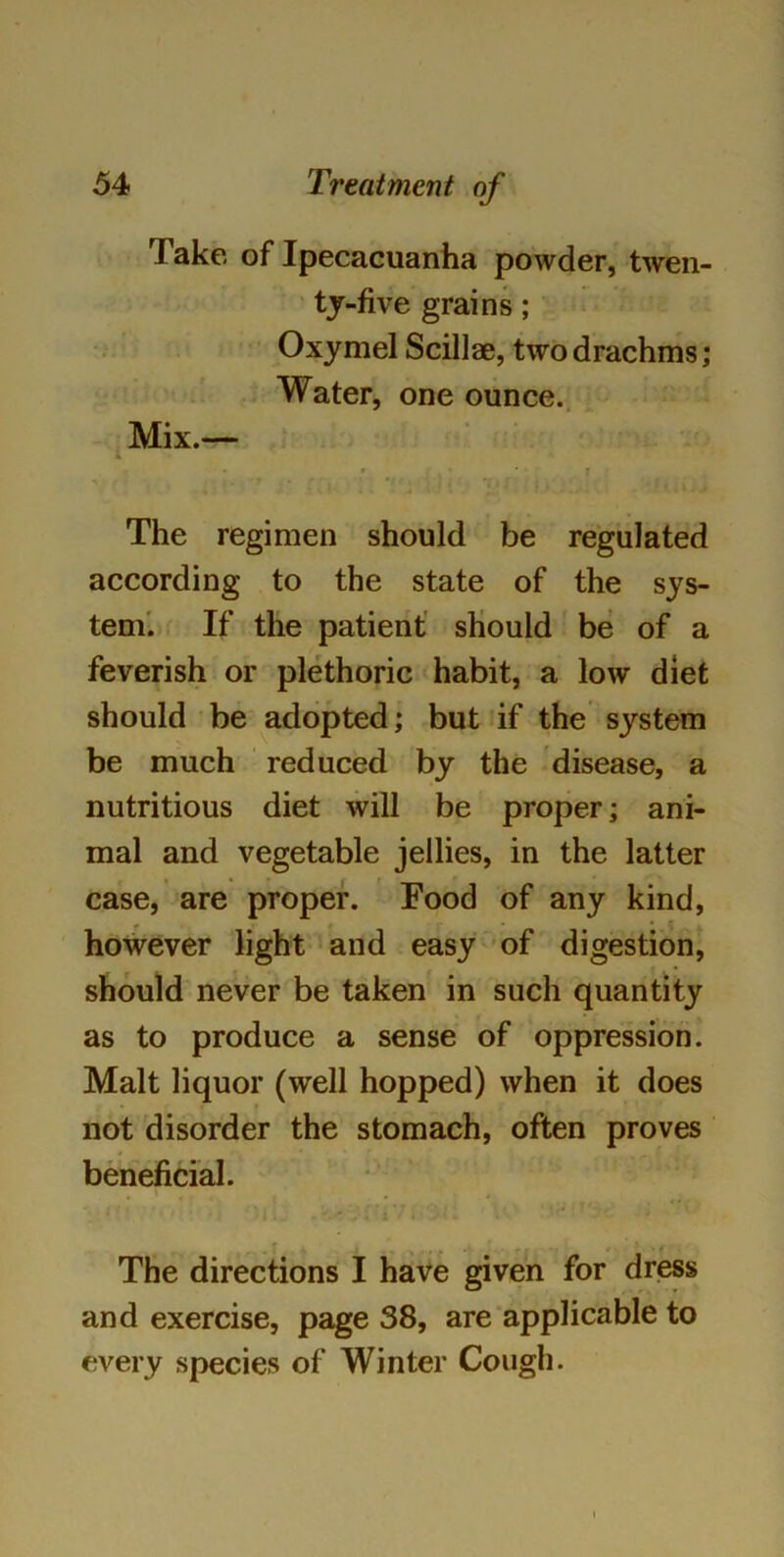 Take of Ipecacuanha powder, twen- ty-five grains ; Oxymel Scillse, two drachms; Water, one ounce. lix.— The regimen should be regulated according to the state of the sys- tem. If the patient should be of a feverish or plethoric habit, a low diet should be adopted; but if the system be much reduced by the disease, a nutritious diet will be proper; ani- mal and vegetable jellies, in the latter case, are proper. Food of any kind, * however light and easy of digestion, should never be taken in such quantity as to produce a sense of oppression. Malt liquor (well hopped) when it does not disorder the stomach, often proves beneficial. The directions I have given for dress and exercise, page 38, are applicable to every species of Winter Cough.