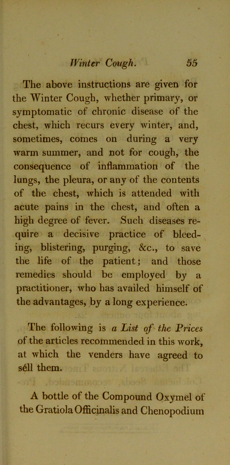 The above instructions are given for the Winter Cough, whether primary, or symptomatic of chronic disease of the chest, which recurs every winter, and, sometimes, comes on during a very warm summer, and not for cough, the consequence of inflammation of the lungs, the pleura, or any of the contents of the chest, which is attended with acute pains in the chest, and often a high degree of fever. Such diseases re- quire a decisive practice of bleed- ing, blistering, purging, &c., to save the life of the patient; and those remedies should be employed by a practitioner, who has availed himself of the advantages, by a long experience. The following is a List of the Prices of the articles recommended in this work, at which the venders have agreed to s611 them. A bottle of the Compound Oxymel of the Gratiola Officinalis and Chenopodium