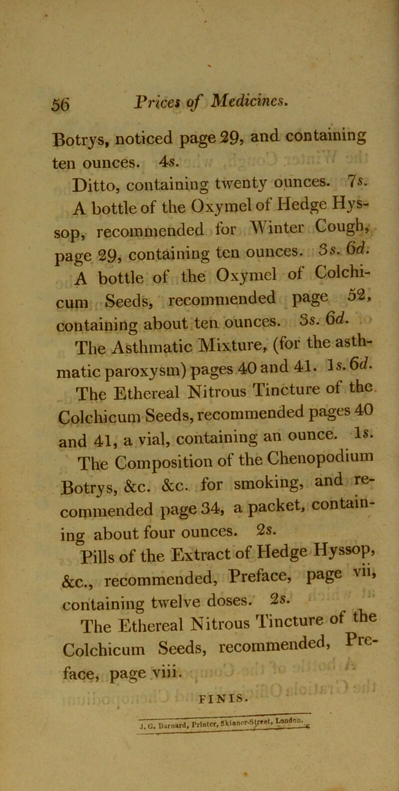 Botrys, noticed page 29? and containing ten ounces. 4s. Ditto, containing twenty ounces. 7s. A bottle of the Oxymel of Hedge Hys- sop, recommended for Winter Cough, page 29, containing ten ounces. 3s. 6d. A bottle of the Oxymel of Colchi- cum Seeds, recommended page 52, containing about ten ounces. 5s. 6d. The Asthmatic Mixture, (for the asth- matic paroxysm) pages 40 and 41. Is. 6d. The Ethereal Nitrous Tincture of the. Colchicum Seeds, recommended pages 40 and 41, a vial, containing an ounce. Is. The Composition of the Chenopodium Botrys, &c. &c. for smoking, and re- commended page 34, a packet, contain- ing about four ounces. 2s. Pills of the Extract of Hedge Hyssop, &c., recommended, Preface, page vii, containing twelve doses. 2s. The Ethereal Nitrous Tincture of the Colchicum Seeds, recommended, Pre- face, page viii. FINIS. .1. G. lUrniird. rrintcr. Skmnrr-Slreel, London.