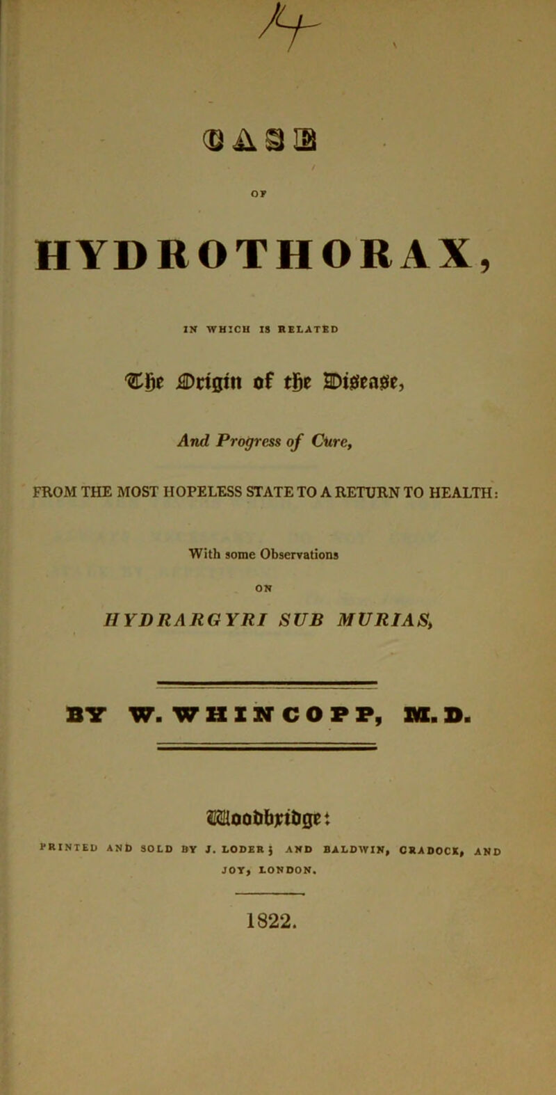 HYDROTHORAX, IN WHICH 18 RELATED 'CBe J®ct0in of tge SDtjSea^e, And Progress of Cure, FROM THE MOST HOPELESS STATE TO A RETURN TO HEALTH: With some Observations ON HYDRARGYRI SUB MURIAS, BV W. W H X N C O P P, m. D. ssliootibritiset PRINTED AND SOLD BY J, LODER ) AND BALDWIN^ ORADOCX^ AND JOY, LONDON. 1822.