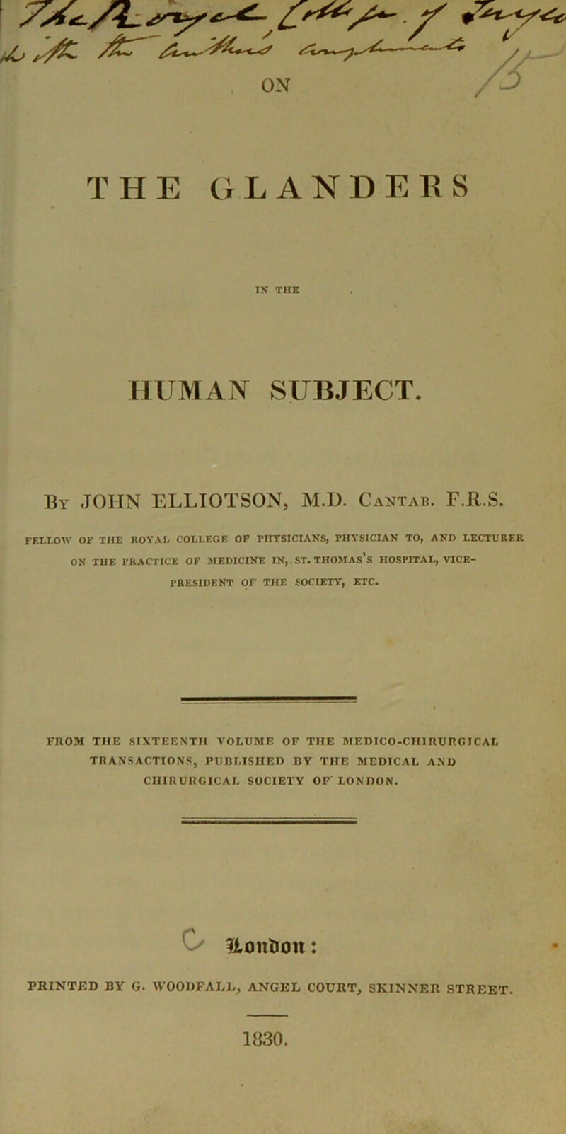 THE GLANDERS IK THE HUMAN SUBJECT. By JOHN ELLIOTSON, M.D. Cantab. F.Jl.S. FELLOW OP THE ROVAL COLLEGE OP PHTSICIAKS, PHYSICIAN TO, AND LECTURER ON THE PRACTICE OF .MEDICINE IN,. ST. THOMAs’s HOSPITAL, VICE- PRESIDENT OF THE SOCIETY, ETC. FROM THE SIXTEENTH VOLUME OF THE MEDICO-CHIRURGICAL TRANSACTIONS, PUBLISHED BY THE MEDICAL AND CHIRURGICAL SOCIETY OF LONDON. C/ fiontron: PRINTED BY G. WOOUFALL, ANGEL COURT, SKINNER STREET. 1830.