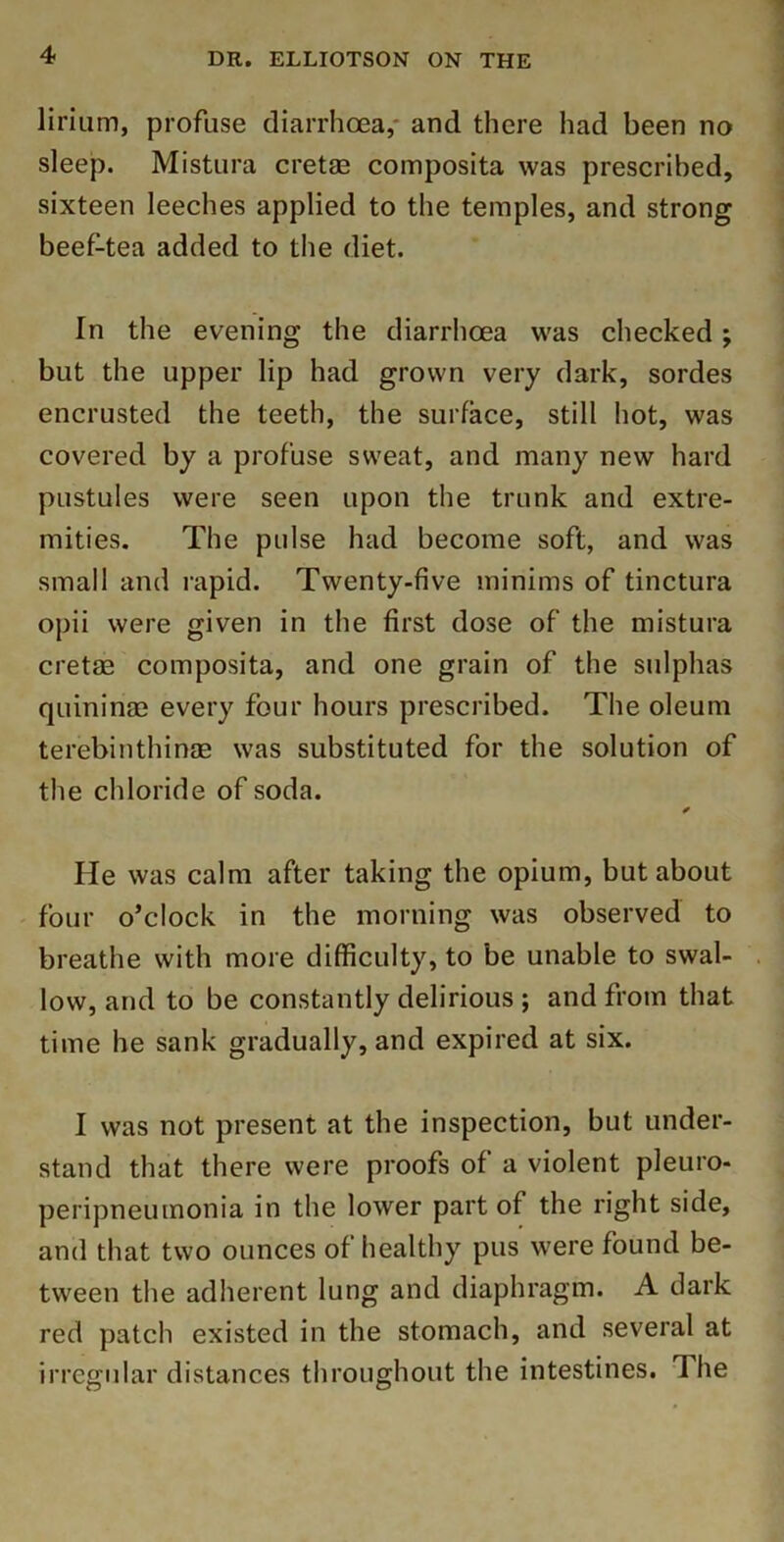 lirium, profuse diarrhoea,* and there had been no sleep. Mistura cretae composita was prescribed, sixteen leeches applied to the temples, and strong beef-tea added to the diet. In the evening the diarrhoea was checked j but the upper lip had grown very dark, sordes encrusted the teeth, the surface, still hot, was covered by a profuse sweat, and many new hard pustules were seen upon the trunk and extre- mities. The pulse had become soft, and was small and rapid. Twenty-five minims of tinctura opii were given in the first dose of the mistura cretae composita, and one grain of the sulphas quininae every four hours prescribed. The oleum terebinthinae was substituted for the solution of the chloride of soda. He was calm after taking the opium, but about ' four o’clock in the morning was observed to breathe with more difficulty, to be unable to swal- low, and to be constantly delirious ; and from that time he sank gradually, and expired at six. I was not present at the inspection, but under- stand that there were proofs of a violent pleuro- peripneumonia in the lower part of the right side, and that two ounces of healthy pus were found be- tween the adherent lung and diaphragm. A dark red patch existed in the stomach, and several at irregular distances throughout the intestines. The