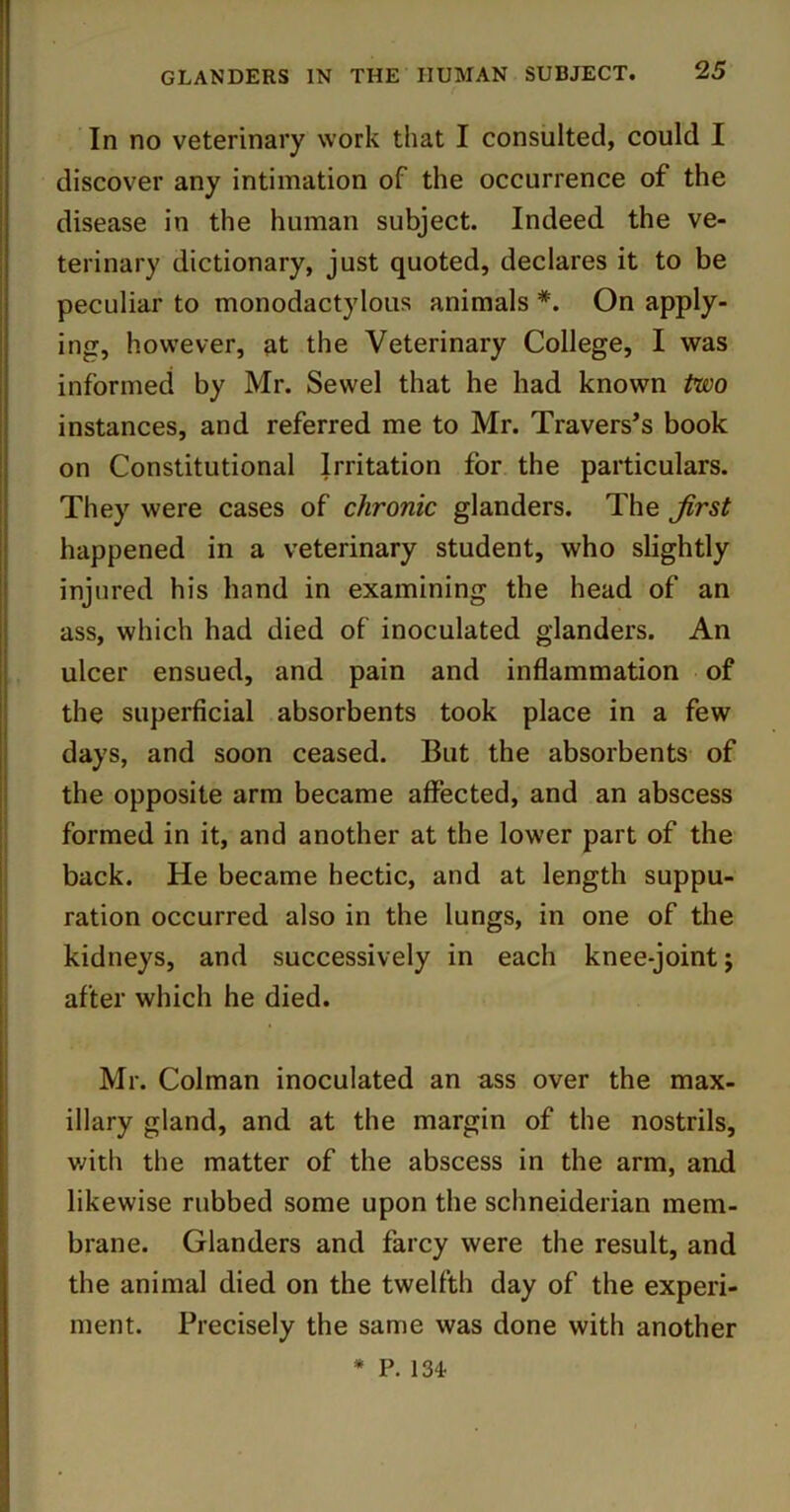 In no veterinary work that I consulted, could I discover any intimation of the occurrence of the disease in the human subject. Indeed the ve- terinary dictionary, just quoted, declares it to be peculiar to monodactylous animals *. On apply- ing, however, at the Veterinary College, I was informed by Mr. Sewel that he had known two instances, and referred me to Mr. Travers’s book on Constitutional Irritation for the particulars. They were cases of chronic glanders. The Jirst happened in a veterinary student, who slightly injured his hand in examining the head of an ass, which had died of inoculated glanders. An ulcer ensued, and pain and inflammation of the superficial absorbents took place in a few days, and soon ceased. But the absorbents of the opposite arm became affected, and an abscess formed in it, and another at the lower part of the back. He became hectic, and at length suppu- ration occurred also in the lungs, in one of the kidneys, and successively in each knee-joint j after which he died. Mr. Colman inoculated an ass over the max- illary gland, and at the margin of the nostrils, v/ith the matter of the abscess in the arm, and likewise rubbed some upon the Schneiderian mem- brane. Glanders and farcy were the result, and the animal died on the twelfth day of the experi- ment. Precisely the same was done with another * P. 134