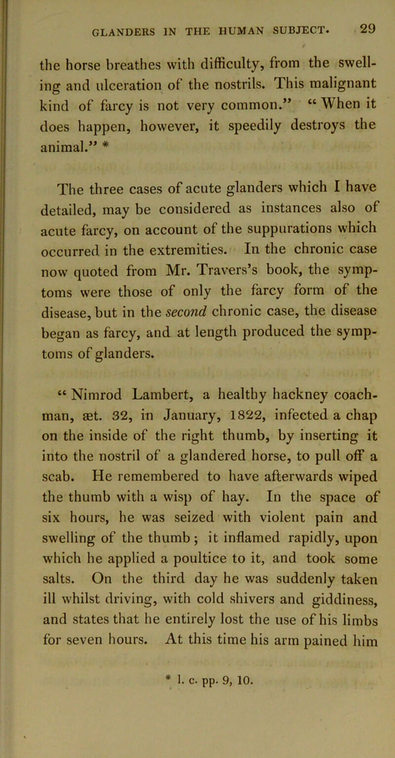 the horse breathes with difficulty, from the swell- ing and ulceration of the nostrils. This malignant kind of farcy is not very common.” “ When it does happen, however, it speedily destroys the animal.” * The three cases of acute glanders which I have detailed, may be considered as instances also of acute farcy, on account of the suppurations which occurred in the extremities. In the chronic case now quoted from Mr. Tra\^rs’s book, the symp- toms were those of only the farcy form of the disease, but in the second chronic case, the disease began as farcy, and at length produced the symp- toms of glanders. “ Nimrod Lambert, a healthy hackney coach- man, 8Bt. 32, in January, 1822, infected a chap on the inside of the right thumb, by inserting it into the nostril of a glandered horse, to pull off a scab. He remembered to have afterwards wiped the thumb with a wisp of hay. In the space of six hours, he was seized with violent pain and swelling of the thumb ; it inflamed rapidly, upon which he applied a poultice to it, and took some salts. On the third day he was suddenly taken ill whilst driving, with cold shivers and giddiness, and states that he entirely lost the use of his limbs for seven hours. At this time his arm pained him * I. c. pp. 9,10.