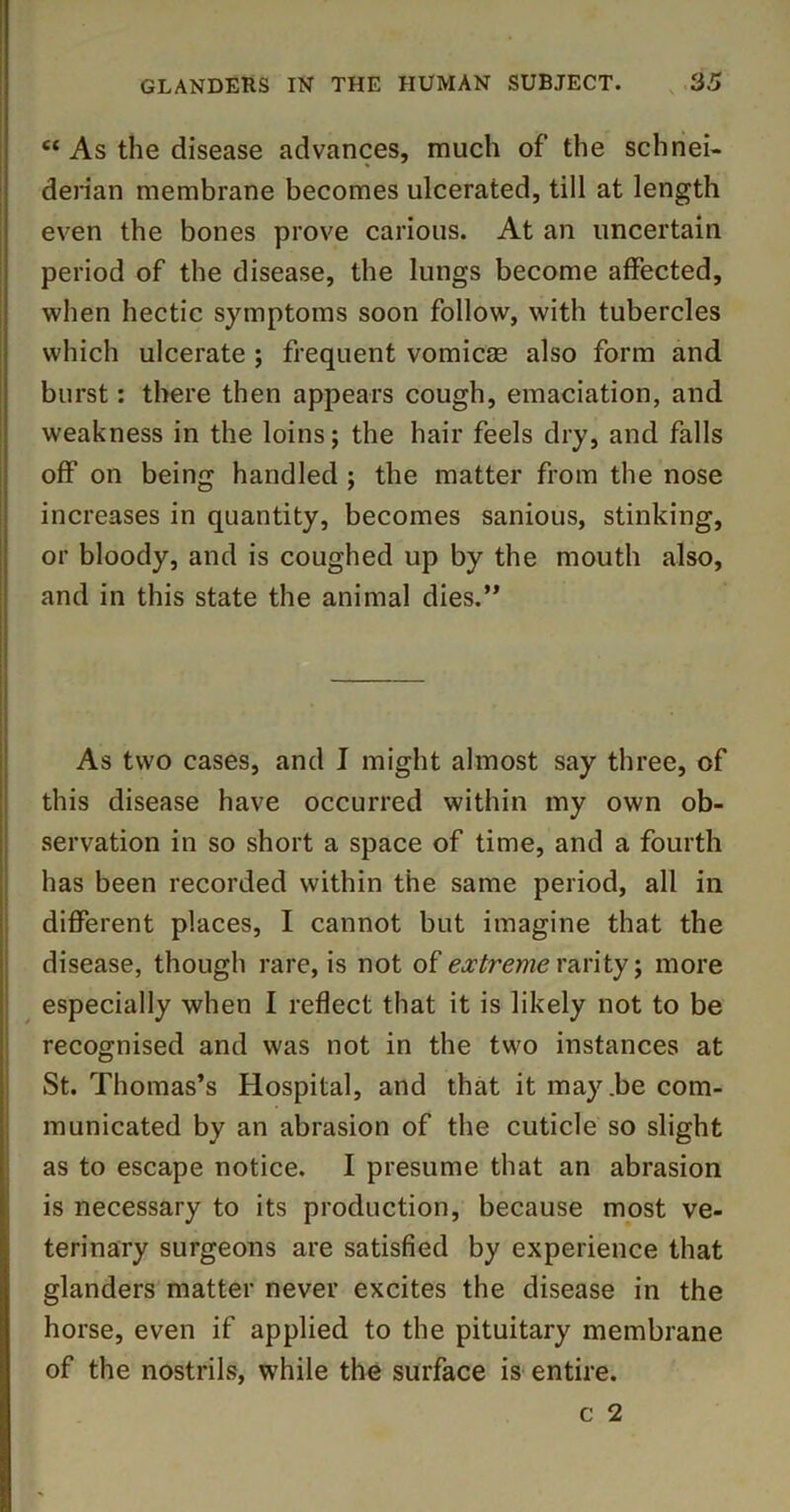 “ As the disease advances, much of the schnei- denan membrane becomes ulcerated, till at length even the bones prove carious. At an uncertain period of the disease, the lungs become affected, when hectic symptoms soon follow, with tubercles which ulcerate ; frequent vomicae also form and burst: there then appears cough, emaciation, and weakness in the loins; the hair feels dry, and falls off on being handled ; the matter from the nose increases in quantity, becomes sanious, stinking, or bloody, and is coughed up by the mouth also, and in this state the animal dies.” As two cases, and I might almost say three, of this disease have occurred within my own ob- servation in so short a space of time, and a fourth has been recorded within the same period, all in different places, I cannot but imagine that the disease, though rare, is not of rarity; more especially when I reflect that it is likely not to be recognised and was not in the two instances at St. Thomas’s Hospital, and that it may.be com- municated by an abrasion of the cuticle so slight as to escape notice. I presume that an abrasion is necessary to its production, because most ve- terinary surgeons are satisfied by experience that glanders matter never excites the disease in the horse, even if applied to the pituitary membrane of the nostrils, while the surface is entire.