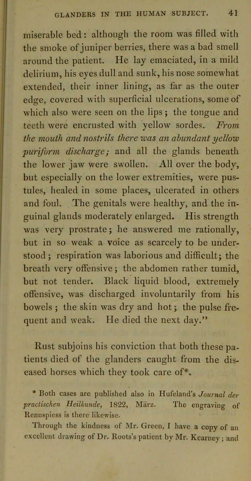 miserable bed: although the room was filled with the smoke of juniper berries, there was a bad smell around the patient. He lay emaciated, in a mild delirium, his eyes dull and sunk, his nose somewhat extended, their inner lining, as far as the outer edge, covered with superficial ulcerations, some of which also were seen on the lips ; the tongue and teeth were encrusted with yellow sordes. From the month and nostrils there ^laas an abundant yellow puriform discharge; and all the glands beneath the lower jaw were swollen. All over the body, but especially on the lower extremities, were pus- tules, healed in some places, ulcerated in others and foul. The genitals were healthy, and the in- guinal glands moderately enlarged. His strength was very prostrate; he answered me rationally, but in so weak a voice as scarcely to be under- stood ; respiration was laborious and difficult; the breath very offensive; the abdomen rather tumid, but not tender. Black liquid blood, extremely offensive, was discharged involuntarily from his bowels ; the skin was dry and hot; the pulse fre- quent and weak. He died the next day.” Rust subjoins his conviction that both these pa- tients died of the glanders caught from the dis- eased horses which they took care of*. * Both cases are published also in Hufeland’s Journal der practischen Heilkunde, 1822, Miirz. The engraving of Rennspiess is there likewise. Through the kindness of Mr. Green, I have a copy of an excellent drawing of Dr. Roots’s patient by Mr. Kearney; and