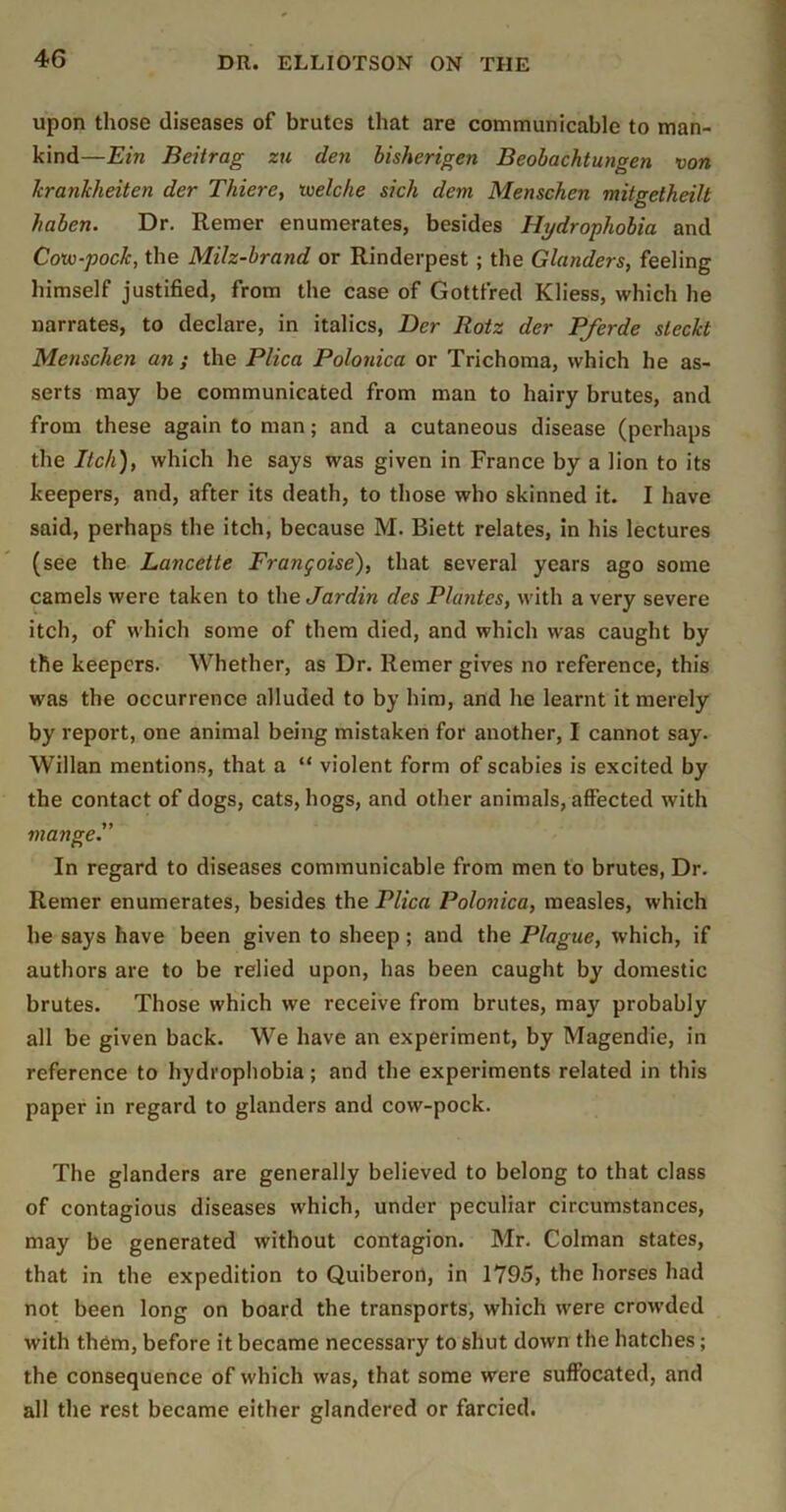 upon those diseases of brutes that are communicable to man- kind—Ein Beitrag zu den bisherigen Beobachtungen von hrankheiten der Thiere, loelche sick dent Menschen mitgetheilt haben. Dr. Remer enumerates, besides Hydrophobia and Covo-pock, the Milz-brand or Rinderpest ; the Glanders, feeling himself justified, from the case of Gottfred Kliess, which he narrates, to declare, in italics, Der Rotz der Pferde sleckt Menschen an; the Plica Polonica or Trichoma, which he as- serts may be communicated from man to hairy brutes, and from these again to man; and a cutaneous disease (perhaps the Itch), which he says was given in France by a lion to its keepers, and, after its death, to those who skinned it. I have said, perhaps the itch, because M. Biett relates, in his lectures (see the Lancette Frangoise), that several years ago some camels were taken to the Jardin des Plantes, with a very severe itch, of which some of them died, and which was caught by the keepers. Whether, as Dr. Remer gives no reference, this was the occurrence alluded to by him, and he learnt it merely by report, one animal being mistaken for another, I cannot say. Willan mentions, that a “ violent form of scabies is excited by the contact of dogs, cats, hogs, and other animals, affected with mange. In regard to diseases communicable from men to brutes. Dr. Remer enumerates, besides the Plica Polonica, measles, which he says have been given to sheep; and the Plague, which, if authors are to be relied upon, has been caught by domestic brutes. Those which we receive from brutes, may probably all be given back. We have an experiment, by Magendie, in reference to hydrophobia; and the experiments related in this paper in regard to glanders and cow-pock. The glanders are generally believed to belong to that class of contagious diseases which, under peculiar circumstances, may be generated without contagion. Mr. Colman states, that in the expedition to Quiberon, in 1795, the horses had not been long on board the transports, which were crowded with them, before it became necessary to shut down the hatches; the consequence of which was, that some were suffocated, and all the rest became either glandered or farcied.