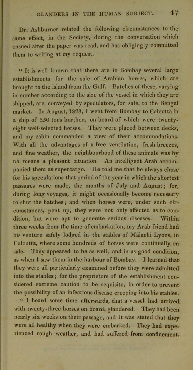 Dr. Ashburncr related the following circumstances to the same effect, in the Society, during the conversation which ensued after the paper was read, and has obligingly committed them to writing at my request. “ It is well known that there are in Bombay several large establishments for the sale of Arabian horses, which are brought to the island from the Gulf. Batches of these, varying in number according to the size of the vessel in which they are shipped, are conveyed by speculators, for sale, to the Bengal market. In August, 1823, I went from Bombay to Calcutta in a ship of 350 tons burthen, on board of which were twenty- eight well-selected horses. They were placed between decks, and my cabin commanded a view of their accommodations. With all the advantages of a free ventilation, fresh breezes, and fine weather, the neighbourhood of these animals was by no means a pleasant situation. An intelligent Arab accom- panied them as supercargo. He told me that he always chose for his speculations that period of the year in which the shortest passages were made, the months of July and August; for, during long voyages, it might occasionally become necessary to shut the hatches; and when horses were, under such cir- cumstances, pent up, they were not only affected as to con- dition, but were apt to generate serious diseases. Within three weeks from the time of embarkation, my Arab friend had his venture safely lodged in the stables of Malachi Lyons, in Calcutta, where some hundreds of horses were continually on sale. They appeared to be as well, and in as good condition, as when I saw them in the harbour of Bombay. I learned that they were all particularly examined before they were admitted into the stables; for the proprietors of the establishment con- sidered extreme caution to be requisite, in order to prevent the possibility of an infectious disease creeping into his stables. “ I heard some time afterwards, that a vessel had arrived with twenty-three horses on board, glandered. They had been nearly six weeks on their passage, and it was stated that they were all healthy when they were embarked. They bad expe- rienced rough weather, and had suffered from confinement.