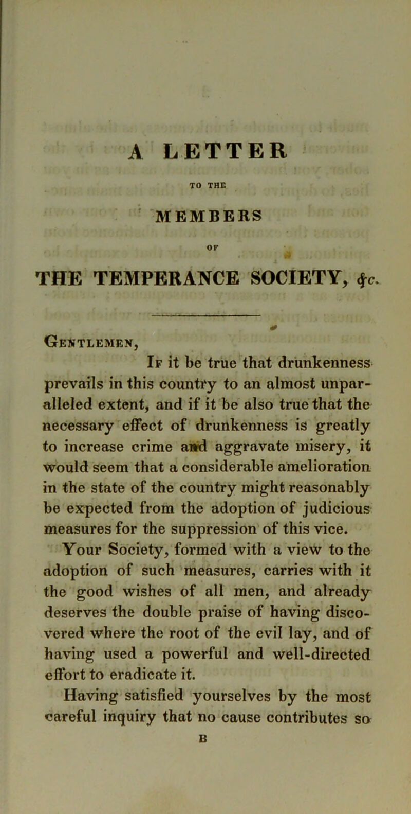 TO THE MEMBERS OF THE TEMPERANCE SOCIETY, <jr. Gentlemen, If it be true that drunkenness prevails in this country to an almost unpar- alleled extent, and if it be also true that the necessary effect of drunkenness is greatly to increase crime and aggravate misery, it would seem that a considerable amelioration in the state of the country might reasonably be expected from the adoption of judicious measures for the suppression of this vice. Your Society, formed with a view to the adoption of such measures, carries with it the good wishes of all men, and already deserves the double praise of having disco- vered where the root of the evil lay, and of having used a powerful and well-directed effort to eradicate it. Having satisfied yourselves by the most careful inquiry that no cause contributes so B