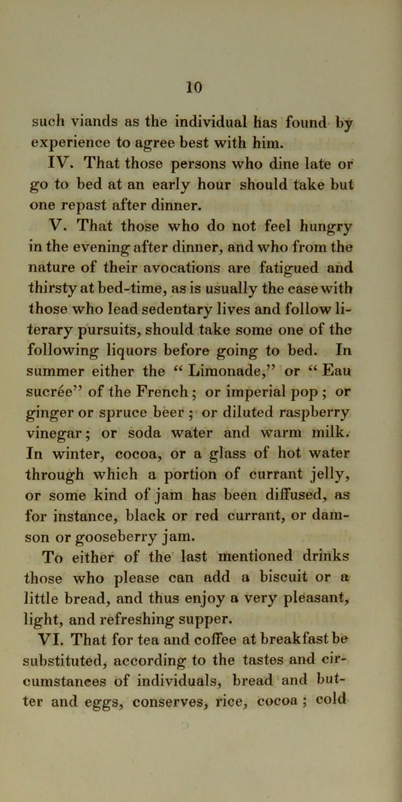 such viands as the individual has found by experience to agree best with him. IV. That those persons who dine late or go to bed at an early hour should take but one repast after dinner. V. That those who do not feel hungry in the evening after dinner, and who from the nature of their avocations are fatigued and thirsty at bed-time, as is usually the case with those who lead sedentary lives and follow li- terary pursuits, should take some one of the following liquors before going to bed. In summer either the “ Limonade,” or “ Eau sucree” of the French ; or imperial pop ; or ginger or spruce beer ; or diluted raspberry vinegar; or soda water and warm milk. In winter, cocoa, or a glass of hot water through which a portion of currant jelly, or some kind of jam has been diffused, as for instance, black or red currant, or dam- son or gooseberry jam. To either of the last mentioned drinks those who please can add a biscuit or a little bread, and thus enjoy a very pleasant, light, and refreshing supper. VI. That for tea and coffee at breakfast be substituted, according to the tastes and cir- cumstances of individuals, bread and but- ter and eggs, conserves, rice, cocoa ; cold