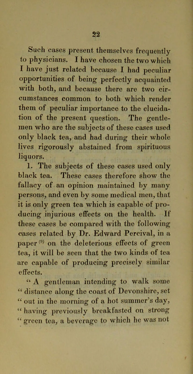 Such cases present themselves frequently to physicians. I have chosen the two which I have just related because I had peculiar opportunities of being perfectly acquainted with both, and because there are two cir- cumstances common to both which render them of peculiar importance to the elucida- tion of the present question. The gentle- men who are the subjects of these cases used only black tea, and had during their whole lives rigorously abstained from spirituous liquors. 1. The subjects of these cases used only black tea. These cases therefore show the fallacy of an opinion maintained by many persons, and even by some medical men, that it is only green tea which is capable of pro- ducing injurious effects on the health. If these cases be compared with the following cases related by Dr. Edward Percival, in a paper(9) on the deleterious effects of green tea, it will be seen that the two kinds of tea are capable of producing precisely similar effects. u A gentleman intending to walk some “ distance along the coast of Devonshire, set “ out in the morning of a hot summer’s day, “ having previously breakfasted on strong te green tea, a beverage to which he was not