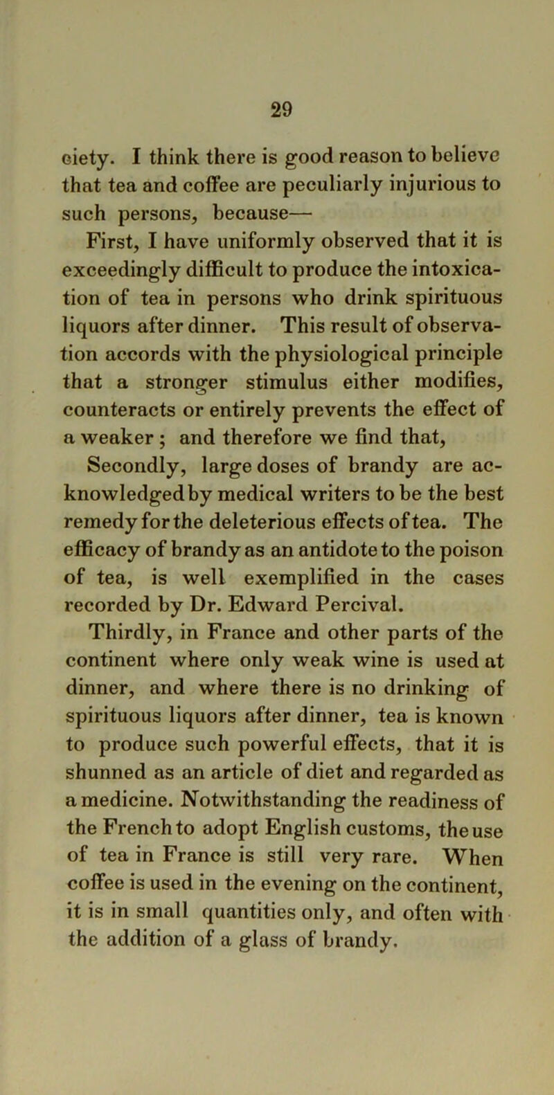 oiety. I think there is good reason to believe that tea and coffee are peculiarly injurious to such persons, because— First, I have uniformly observed that it is exceedingly difficult to produce the intoxica- tion of tea in persons who drink spirituous liquors after dinner. This result of observa- tion accords with the physiological principle that a stronger stimulus either modifies, counteracts or entirely prevents the effect of a weaker ; and therefore we find that, Secondly, large doses of brandy are ac- knowledged by medical writers to be the best remedy for the deleterious effects of tea. The efficacy of brandy as an antidote to the poison of tea, is well exemplified in the cases recorded by Dr. Edward Percival. Thirdly, in France and other parts of the continent where only weak wine is used at dinner, and where there is no drinking of spirituous liquors after dinner, tea is known to produce such powerful effects, that it is shunned as an article of diet and regarded as a medicine. Notwithstanding the readiness of the French to adopt English customs, the use of tea in France is still very rare. When coffee is used in the evening on the continent, it is in small quantities only, and often with the addition of a glass of brandy.