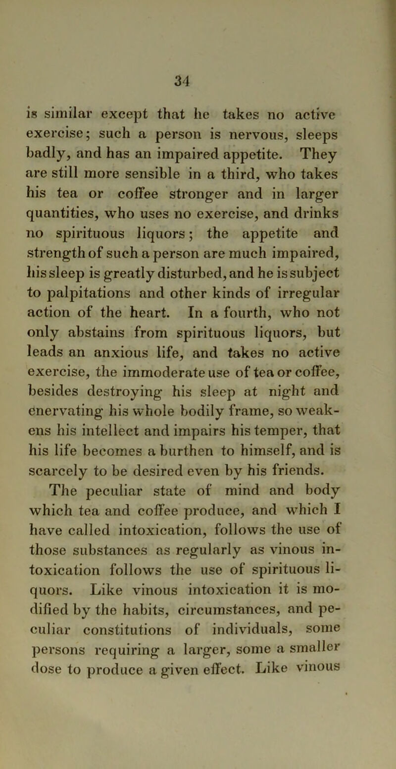 is similar except that he takes no active exercise; such a person is nervous, sleeps badly, and has an impaired appetite. They are still more sensible in a third, who takes his tea or coffee stronger and in larger quantities, who uses no exercise, and drinks no spirituous liquors; the appetite and strength of such a person are much impaired, his sleep is greatly disturbed, and he is subject to palpitations and other kinds of irregular action of the heart. In a fourth, who not only abstains from spirituous liquors, but leads an anxious life, and takes no active exercise, the immoderate use of tea or coffee, besides destroying his sleep at night and enervating his whole bodily frame, so weak- ens his intellect and impairs his temper, that his life becomes a burthen to himself, and is scarcely to be desired even by his friends. The peculiar state of mind and body which tea and coffee produce, and which I have called intoxication, follows the use of those substances as regularly as vinous in- toxication follows the use of spirituous li- quors. Like vinous intoxication it is mo- dified by the habits, circumstances, and pe- culiar constitutions of individuals, some persons requiring a larger, some a smaller dose to produce a given effect. Like vinous