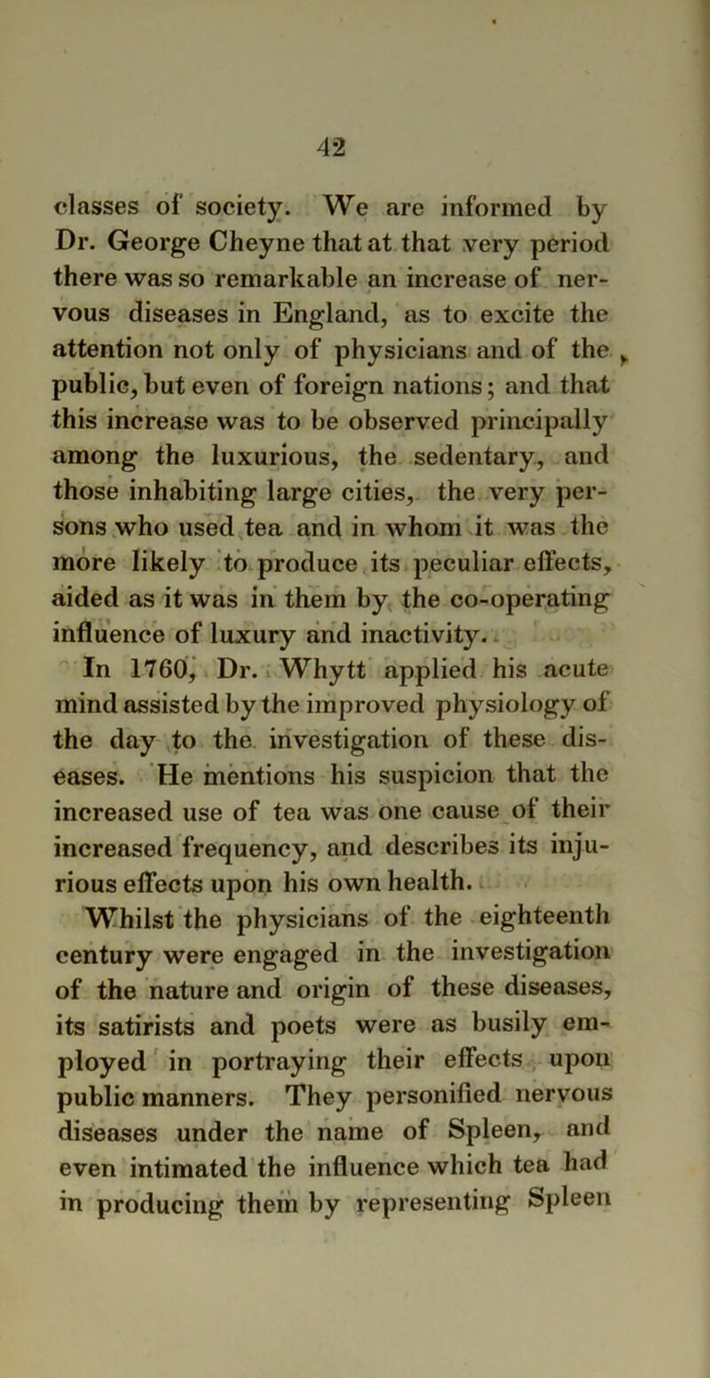 classes of society. We are informed by Dr. George Cheyne that at that very period there was so remarkable an increase of ner- vous diseases in England, as to excite the attention not only of physicians and of the , public, but even of foreign nations; and that this increase was to be observed principally among the luxurious, the sedentary, and those inhabiting large cities, the very per- sons who used tea and in whom it was the more likely to produce its peculiar effects, aided as it was in them by the co-operating influence of luxury and inactivity. In 1760, Dr. Whytt applied his acute mind assisted by the improved physiology of the day to the investigation of these dis- eases. He mentions his suspicion that the increased use of tea was one cause of their increased frequency, and describes its inju- rious effects upon his own health. Whilst the physicians of the eighteenth century were engaged in the investigation of the nature and origin of these diseases, its satirists and poets were as busily em- ployed in portraying their effects upon public manners. They personified nervous diseases under the name of Spleen, and even intimated the influence which tea had in producing them by representing Spleen