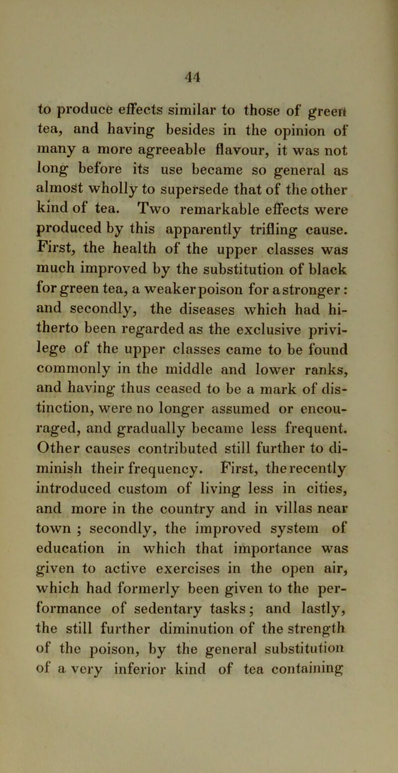 to produce effects similar to those of greeri tea, and having besides in the opinion of many a more agreeable flavour, it was not long before its use became so general as almost wholly to supersede that of the other kind of tea. Two remarkable effects were produced by this apparently trifling cause. First, the health of the upper classes was much improved by the substitution of black for green tea, a weaker poison for a stronger: and secondly, the diseases which had hi- therto been regarded as the exclusive privi- lege of the upper classes came to be found commonly in the middle and lower ranks, and having thus ceased to be a mark of dis- tinction, were no longer assumed or encou- raged, and gradually became less frequent. Other causes contributed still further to di- minish their frequency. First, the recently introduced custom of living less in cities, and more in the country and in villas near town ; secondly, the improved system of education in which that importance was given to active exercises in the open air, which had formerly been given to the per- formance of sedentary tasks; and lastly, the still further diminution of the strength of the poison, by the general substitution of a very inferior kind of tea containing
