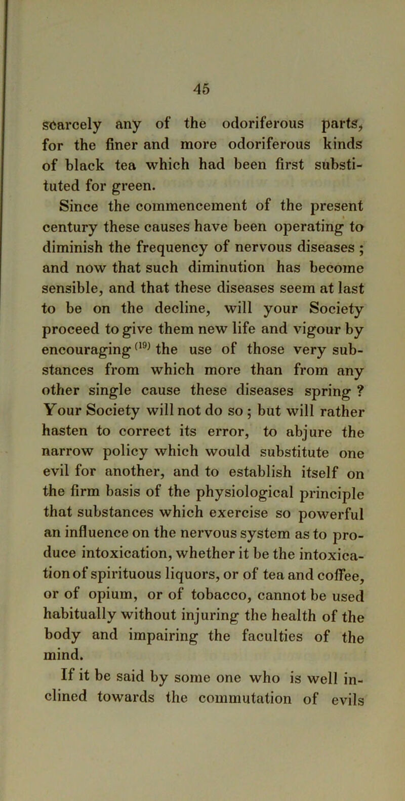 scarcely any of the odoriferous parts, for the finer and more odoriferous kinds of black tea which had been first substi- tuted for green. Since the commencement of the present century these causes have been operating to diminish the frequency of nervous diseases ; and now that such diminution has become sensible, and that these diseases seem at last to be on the decline, will your Society proceed to give them new life and vigour by encouraging(19) the use of those very sub- stances from which more than from any other single cause these diseases spring ? Your Society will not do so ; but will rather hasten to correct its error, to abjure the narrow policy which would substitute one evil for another, and to establish itself on the firm basis of the physiological principle that substances which exercise so powerful an influence on the nervous system as to pro- duce intoxication, whether it be the intoxica- tion of spirituous liquors, or of tea and coffee, or of opium, or of tobacco, cannot be used habitually without injuring the health of the body and impairing the faculties of the mind. If it be said by some one who is well in- clined towards the commutation of evils