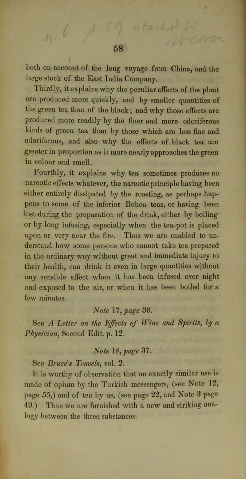 n- 58 i x both on account of the long voyage from China, and the large stock of the East India Company. Thirdly, it explains why the peculiar effects of the plant are produced more cprickly, and by smaller quantities of the green tea than of the black; and why those effects are produced more readily by the finer and more odoriferous kinds of green tea than by those which are less fine and odoriferous, and also why the effects of black tea are greater in proportion as it more nearly approaches the green in colour and smell. Fourthly, it explains why tea sometimes produces no narcotic effects whatever, the narcotic principle having been either entirely dissipated by the roasting, as perhaps hap- pens to some of the inferior Bohea teas, or having been lost during the preparation of the drink, cither by boiling or by long infusing, especially when the tea-pot is placed upon or very near the fire. Thus we are enabled to un- derstand how some persons who cannot take tea prepared in the ordinary way without great and immediate injury to their health, can drink it even in large quantities without any sensible effect when it has been infused over night and exposed to the air, or when it has been boiled for a few minutes. Note 17, page 36'. See A Letter on the Effects of Wine and Spirits, by a Physician, Second Edit. p. 12. Note 18, page 37. See Bruce’s Travels, vol. 2. It is worthy of observation that an exactly similar use is made of opium by the Turkish messengers, (see Note 12, page 55,) and of tea by us, (see page 22, and Note 3 page 49.) Thus we are furnished with a new and striking ana- logy between the three substances.