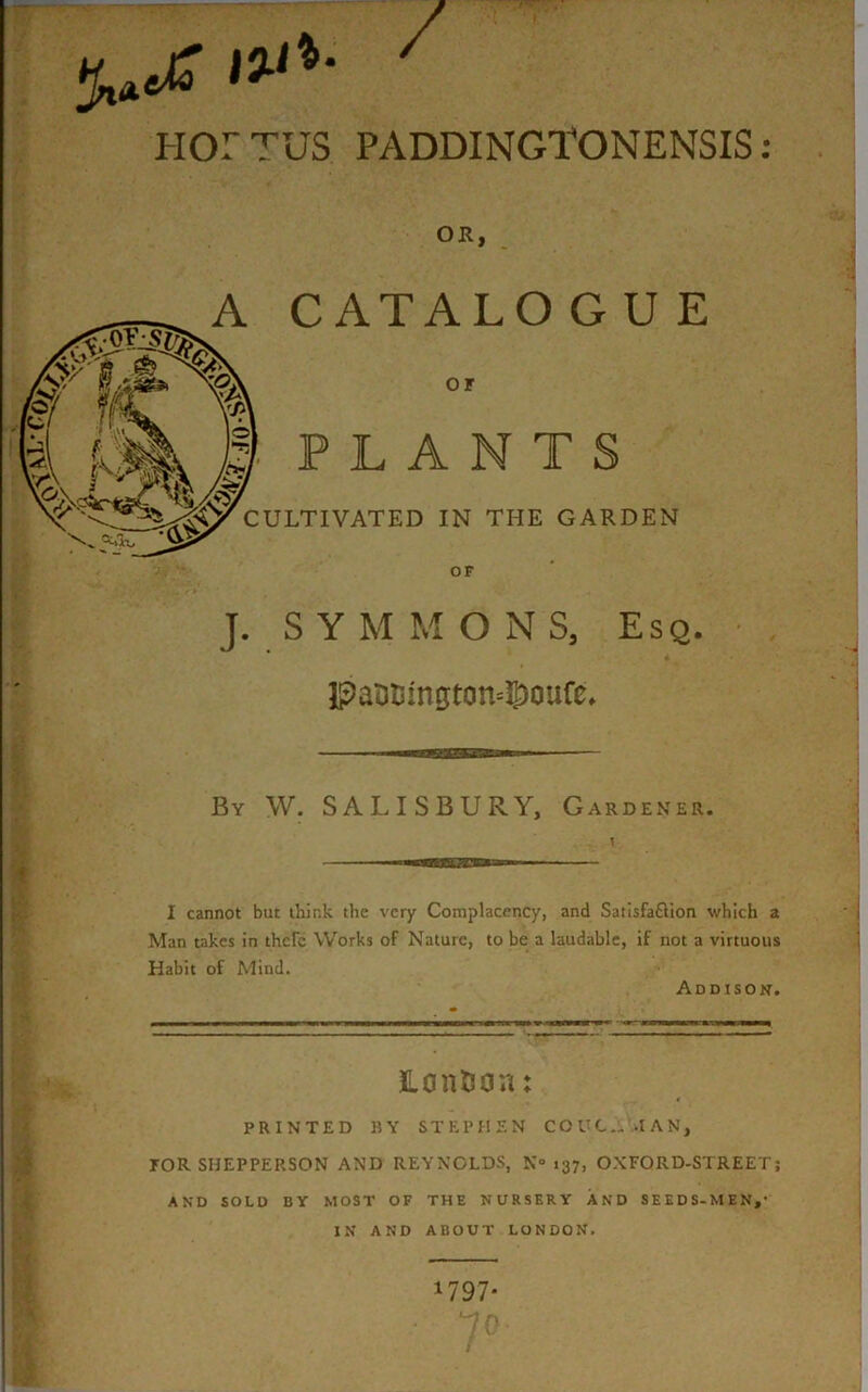 / HOr TUS. PADDINGTONENSIS: OR, A CATALO G U E or ■ PLANTS CULTIVATED IN THE GARDEN OF J. S Y M M ONS, Esq. IPaSBmgton^oufe. By W. SALISBURY, Gardener. I cannot but thir.k the very Complacency, and Satisfaftion which a Man takes in there Works of Nature, to be a laudable, if not a virtuous Habit of Mind. Addison. HontJon: PRINTED BY STEPHEN COUC„>IAN, TOR SHEPPEP.SON AND REYNOLDS, N° 137, OXFORD-STREET; AND SOLD BY MOST OF THE NURSERY AND SEEDS-MEN,' IN AND ABOUT LONDON. 1797* 7°