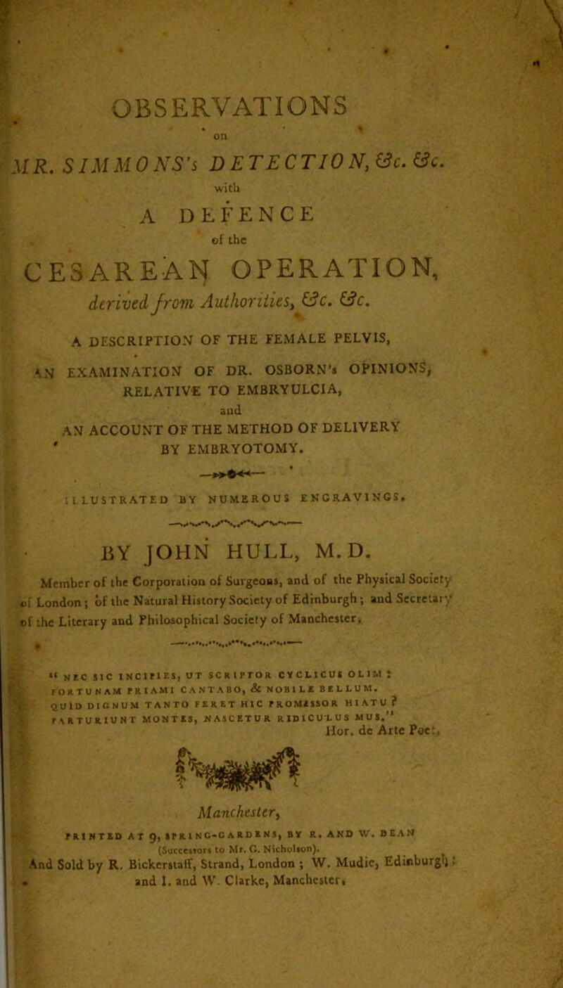 OBSERVATIONS « % on MR. SIMMONS’S D ETE CTIO N, (3c. &c. with A DEFENCE of the CESAREAl^ OPERATION, derived from Authorities^ (3c. (3c. A DESCRIPTION OF THE FEMALE PELVIS, ‘N EXAMINATION OF DR. OSBORN’s OPINIONS, RELATIVE TO EMBRYULCIA, and AN ACCOUNT OF THE METHOD OF DELIVERY ' BY EMBRYOTOMY. IlLUSTRATED BY NUMEROUS ENGRAVINGS, liY JOHN HULL, M. D. Member of the Corporation of Surgeons, and of the Physical Society of London ; of the Natural History Society of Edinburgh; and Secretary of the Literary and Philosophical Society of Manchester. ~ “ NEC SIC INCIMES, UT SCRIPTOR CYCLtCUS OLIM t rORTUNAM PRIAMl CANTABO, & NOBILE BELLUM. ttOlD DICNUM TANTO FERET HIC PROMESSOR HIATU ? i PARTURIUNT MONTES, NA5CETUR RIDICULUS MUS.” is Hor. dc Arte Pae‘ Manchester^ PRINTED AT 9, SP R 1 N C-0 A R D E N 5, BY R. AND W. BEAM (Succciiori to Mr. C. Nicholion). And Sold by R. Bickerstaff, Strand, London ; W. Mudie, Edir.burgli.