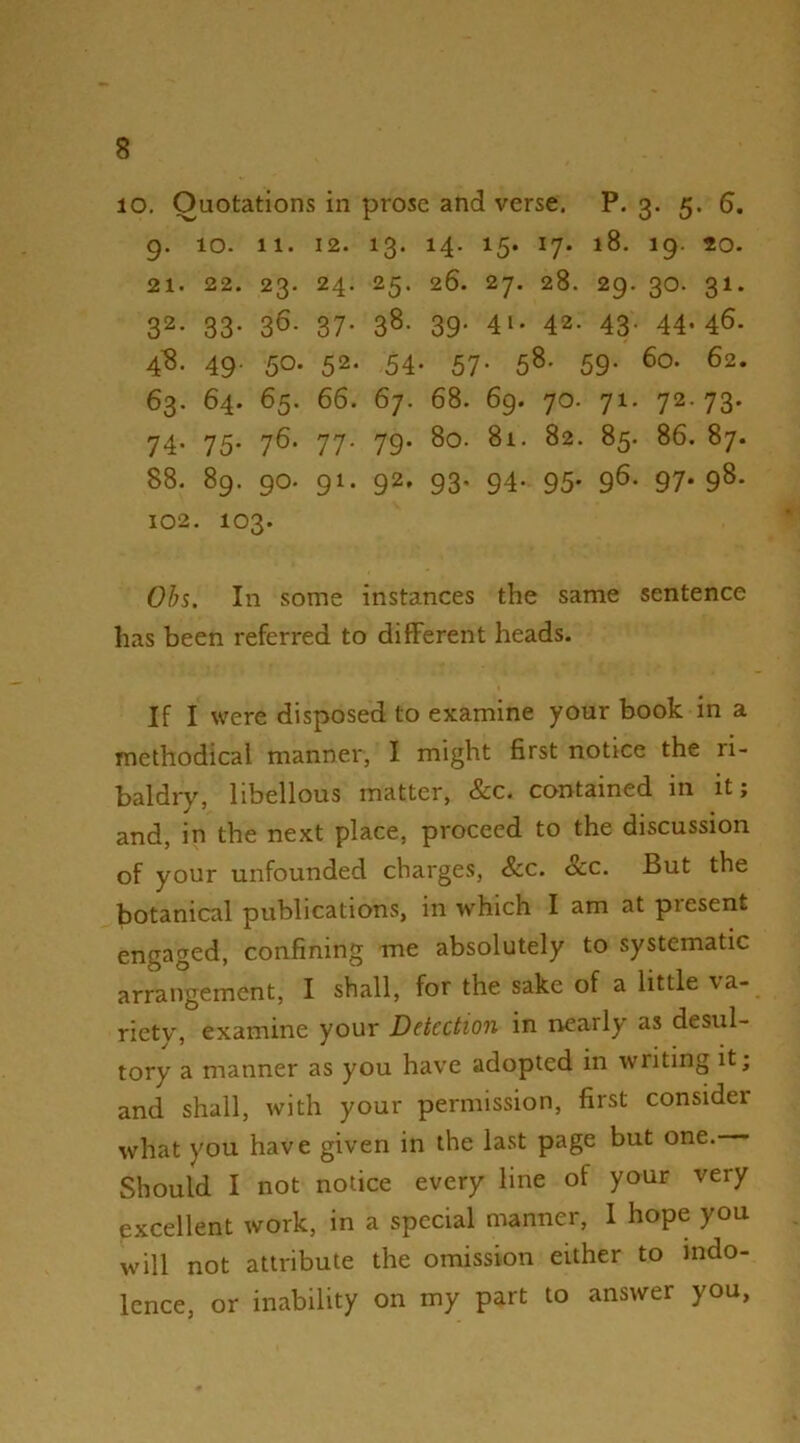 lO. Quotations in prose and verse, P. 3- 5. 6. 9. 10. 11. 12. 13. 14. 15. 17. 18. 19. 20. 21. 22. 23. 24. 25. 26. 28. 29. 30. 31. 32- 33- 36- 37- 38- 39- 41* 42. 43- 44-46. 4^8. 49. 50. 52. 54. 57. 58. 59. 60. 62. 63. 64. 65. 66. 67. 68. 69. 70. 71. 72.73. 74- 75- 76- 77- 79* 8o. 81. 82. 85. 86. 87. 88. 89. 90. 91. 92, 93. 94. 95. 96. 97.98. 102. 103. 0h%. In some instances the same sentence has been referred to different heads. If I were disposed to examine your book in a methodical manner, I might first notice the ri- baldry, libellous matter, &c. contained in it; and, in the next place, proceed to the discussion of your unfounded charges, &c. &c. But the botanical publications, in which I am at present engaged, confining me absolutely to systematic arrangement, I shall, for the sake of a little \a- riety, examine your Detection in nearly as desul- tory a manner as you have adopted in writing it; and shall, with your permission, first consider what you have given in the last page but one. Should I not notice every line of your very excellent work, in a special manner, 1 hope you will not attribute the omission either to indo- lence, or inability on my part to answer you.