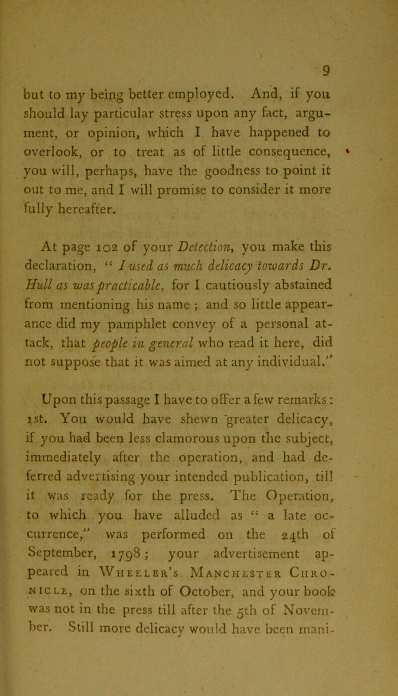 but to my being better employed. And, if you should lay particular stress upon any feet, argu- ment, or opinion, which I have happened to overlook, or to treat as of little consequence, you will, perhaps, have the goodness to point it out to me, and I will promise to consider it more fully hereafter. At page 102 of your Detection, you make this declaration, “ 1 used as much delicacy towards Dr. Hull as was practicable, for I cautiously abstained from mentioning his name ; and so little appear- ance did my pamphlet convey of a personal at- tack, that people in general who read it here, did not suppose that it was aimed at any individual.'* Upon this passage I have to offer a few remarks: ist. You would have shewn greater delicacy, if you had been less clamorous upon the subject, immediately after the operation, and had de- ferred advertising your intended publication, till it was ready for the press. The Operation, to which you have alluded as “ a late oc- currence, was performed on the 24th of September, 1798; your advertisement ap- peared in Wheeler’s Manchester Chro- nicle, on the sixth of October, and your book was not in the press till after the 5th of Novem- ber. Still more delicacy would have been mani-