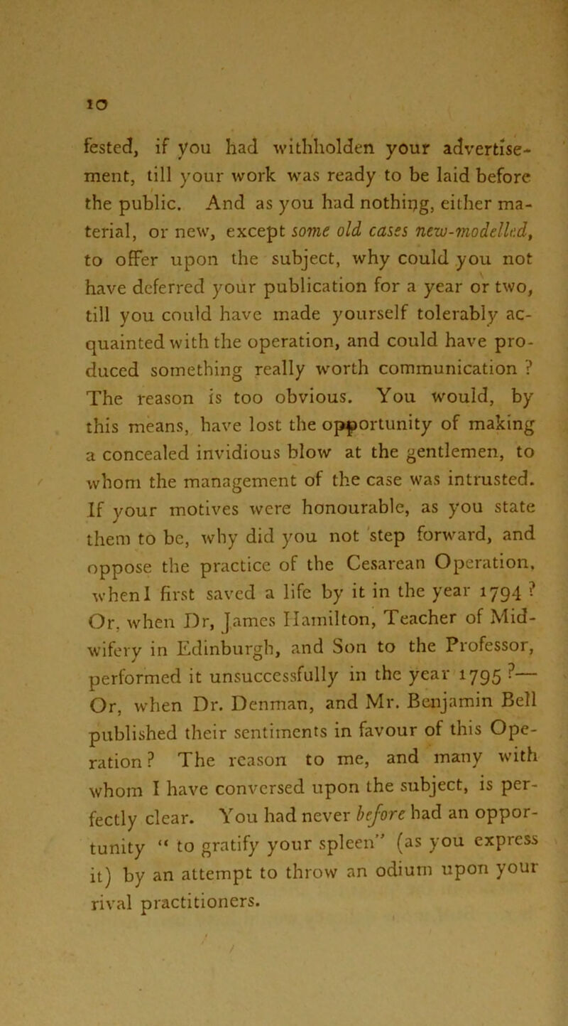 lO fested, if you had withliolden your advertise- ment, till your work was ready to be laid before the public. And as you had nothiijg, either ma- terial, or new, except some old cases new-modelled, to offer upon the subject, why could you not have deferred your publication for a year or two, till you could have made yourself tolerably ac- quainted with the operation, and could have pro- duced something really worth communication ? The reason is too obvious. You would, by this means, have lost the opportunity of making a concealed invidious blow at the gentlemen, to whom the management of the case was intrusted. If your motives were honourable, as you state them to be, why did you not step forward, and oppose the practice of the Cesarean Operation, whenl first saved a life by it in the year 1794 ? Or, when Dr, James Hamilton, Teacher of Mid- wifery in Edinburgh, and Son to the Professor, performed it unsuccessfully in the year 1795 ?— Or, when Dr. Denman, and Mr. Benjamin Bell published their sentiments in favour of this Ope- ration ? The reason to me, and many with whom I have conversed upon the subject, is per- fectly clear. You had never before had an oppor- tunity “ to gratify your spleen (as you express it) by an attempt to throw an odium upon your rival practitioners.