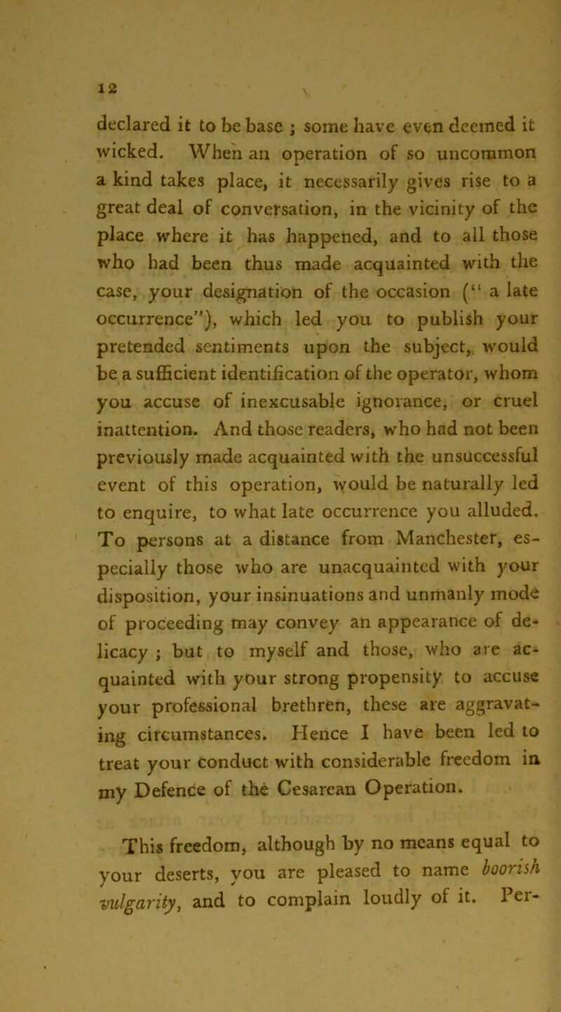 declared it to be base ; some have even deemed it wicked. When an operation of so uncommon a kind takes place, it necessarily gives rise to a great deal of conversation, in the vicinity of the place where it has happened, and to all those who had been thus made acquainted with the case, your designation of the occasion (“a late occurrence”), which led you to publish your pretended sentiments upon the subject, would be a sufficient identification of the operator, whom you accuse of inexcusable ignorance, or cruel inattention. And those readers, who had not been previously made acquainted with the unsuccessful event of this operation, would be naturally led to enquire, to what late occurrence you alluded. To persons at a distance from Manchester, es- pecially those who are unacquainted with your disposition, your insinuations and unmanly mode of proceeding may convey an appearance of de- licacy ; but to myself and those, who are ac- quainted with your strong propensity to accuse your professional brethren, these are aggravat- ing circumstances. Hence I have been led to treat your conduct with considerable freedom in my Defence of the Cesarean Operation. This freedom, although by no means equal to your deserts, you are pleased to name boorish vulgarity, and to complain loudly of it. Per-