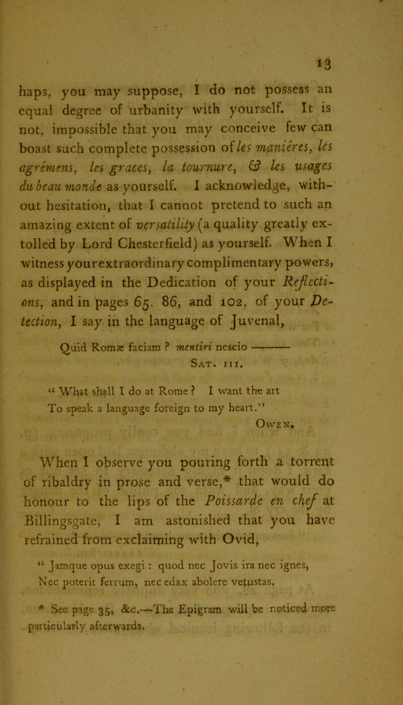 haps, you may suppose, I do not possess an equal degree of urbanity with yourself. It is not, impossible that you may conceive few can boast such complete possession of/«i manicres, les agremens, les graces, la tourmire, (3 les usages du beau monde as yourself. I acknowledge, with- out hesitation, that I cannot pretend to such an amazing extent of versatility (a quality greatly ex- tolled by Lord Chesterfield) as yourself. When I witness yourextraordinary complimentary powers, as displayed in the Dedication of your Reflecti- ons, and in pages 65. 86, and 102, of your De- tection, I say in the language of Juvenal, Quid Romas faciam ? mentiri nescio — Sat. III. “ What shall I do at Rome ? I want the art To speak a language foreign to my heart.” Owen. When I observe you pouring forth a torrent of ribaldry in prose and verse,* that would do honour to the lips of the Poissarde en chej at Billingsgate, I am astonished that you have refrained from exclaiming with Ovid, “ Jamque opus exegi : quod nec Jovis ira nec ignes, Nec poterit ferrum, necedax abolere vetustas. * See page 35, &c.—The Epigram will be noticed more particularly afterwards.