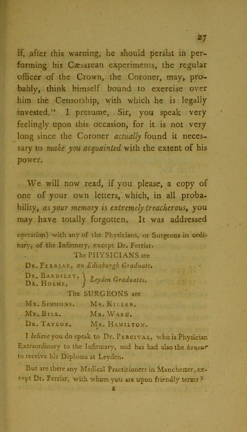 if, .after this warning, he should persist in per- forming his Caesarean experiments, the regular officer of the Crown, the Coroner, may, pro- bably, think himself bound to exercise over him the Censorship, with which he is legally invested.” I presume. Sir, you speak very feelingly upon this occasion, for it is not very long since the Coroner actually found it neces- sary to make you acquainted with the extent of his power. We will now read, if you please, a copy of one of your own letters, which, in all proba- bility, as your memory is extremely treacherous^ you may have totally forgotten. It was addressed opci-atlon) with any of the Physicians, or Surgeons In ordi- of the Infirmary, except Dr. Feiriari The PHYSICIANS are Dr.Ferriar, an Edinburgh Graduate, Dr. Bardsley, I r j /-« j r, , > Leyden Graduates. Dr. HoLstE, J The SURGEONS arc Mr. Sjmmo.ns. Mr. Killer. Mr. Bill. MRiWARO. Dr. Taylor. Mr. Hamilton. I ie/iei/e you do speak to Dr. Percival, v.»ho is Physician. Extraordinary to the Infirmary, and has had also the honour to receive his Diploma at Leyden. But are there any Medical Practitioners in Manchester, ex- cept Dr. Ferriar, with whom you are upon friendly terms X