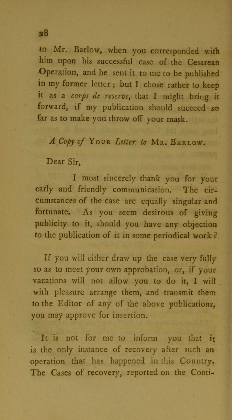 to Mr. Barlow, when you corresponded with him upon his successful case of the Cesarean Operation, and he sent it to me to be published in my former letter; but I chose rather to keep it as a corps de reserve^ that I might bring it forward, if my publication should succeed so far as to make you throw olf your mask. A Copy oj Your Letter to Mr. Barlow. Dear Sir, I most sincerely thank you for your early and friendly communication. The cir- cumstances of the case are equally singular and fortunate. As you seem desirous of giving publicity to it, should you have any objection to the publication of it in some periodical work ? If you will either draw up the case very fully so as to meet your own approbation, or, if your vacations will not allow you to do it, I will with pleasure arrange them, and transmit them to the Editor of any of the above publications, you may approve for insertion. It is not for me to inform you that it is the only instance of recovery after such an operation that has happened in this Country. The Cases of recovery, reported on the Conti-