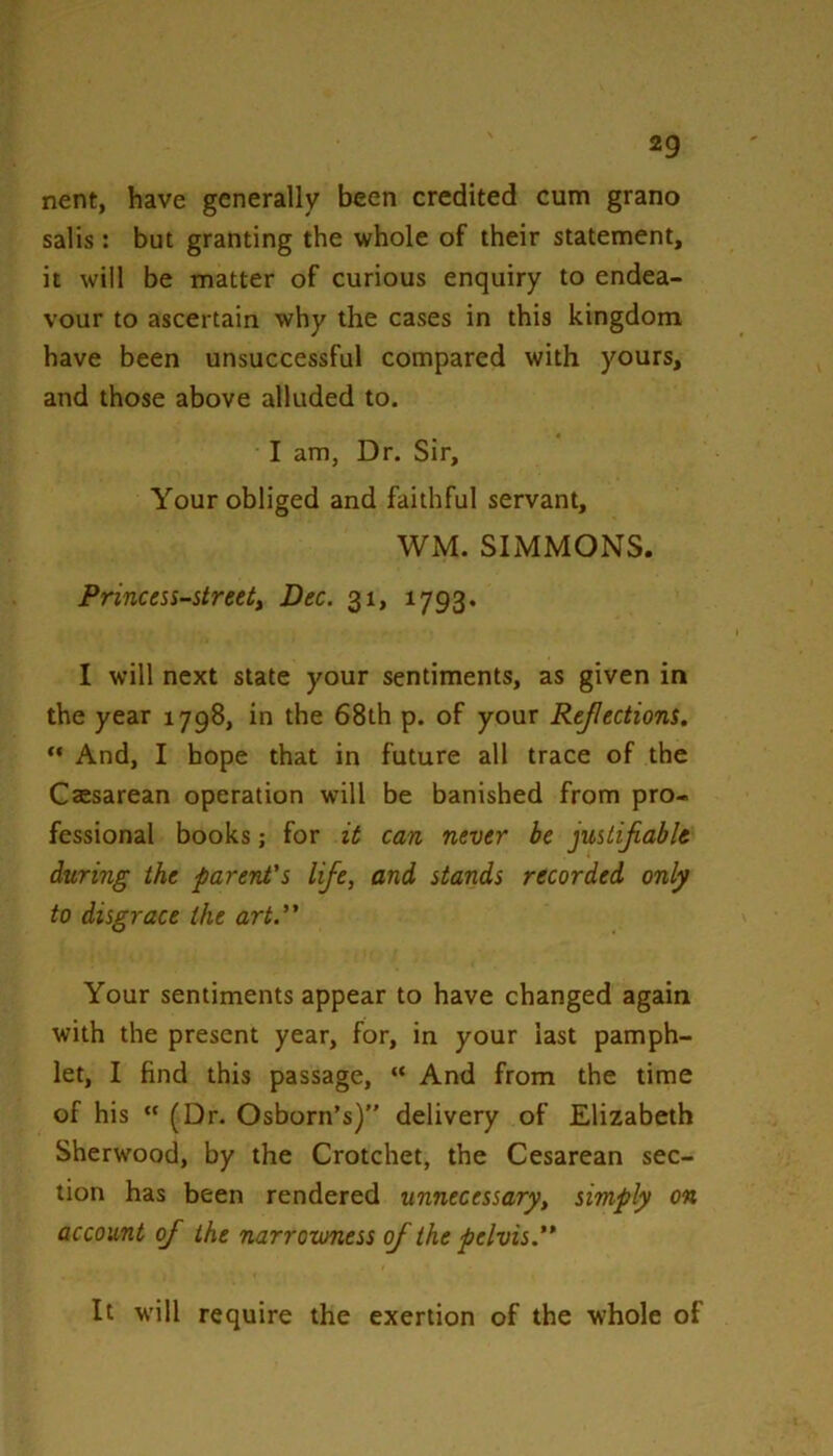 nent, have generally been credited cum grano sails: but granting the whole of their statement, it will be matter of curious enquiry to endea- vour to ascertain why the cases in this kingdom have been unsuccessful compared with yours, and those above alluded to. I am, Dr. Sir, Your obliged and faithful servant, WM. SIMMONS. Princesi-street^ Dec. 31, 1793. I will next state your sentiments, as given in the year 1798, in the 68th p. of your Refections. And, I hope that in future all trace of the Caesarean operation will be banished from pro- fessional books; for it can never be justifiable during the parent's life, and stands recorded only to disgrace the art. Your sentiments appear to have changed again with the present year, for, in your last pamph- let, I find this passage, “ And from the time of his “ (Dr. Osborn’s)'' delivery of Elizabeth Sherwood, by the Crotchet, the Cesarean sec- tion has been rendered unnecessary, simply on account 0/ the narroxmess of the pelvis. It w’ill require the exertion of the whole of