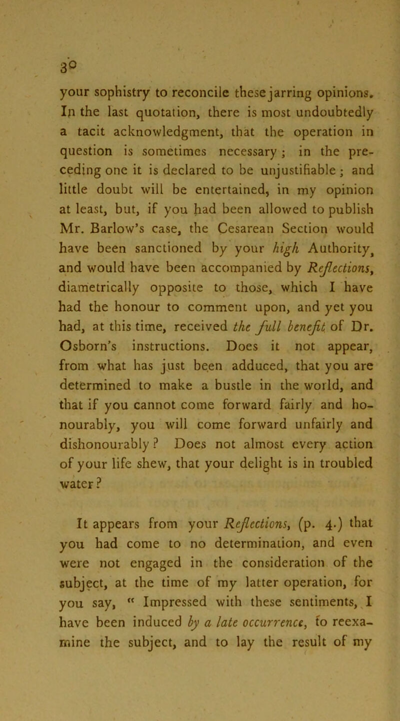 your sophistry to reconcile thesejarring opinions. In the last quotation, there is most undoubtedly a tacit acknowledgment, that the operation in question is sometimes necessary; in the pre- ceding one it is declared to be unjustifiable; and little doubt will be entertained, in my opinion at least, but, if you had been allowed to publish Mr. Barlow’s case, the Cesarean Section would have been sanctioned by your high Authority^ and would have been accompanied by Ref ections^ diametrically opposite to those, which I have had the honour to comment upon, and yet you had, at this time, received the full benefit of Dr. Osborn’s instructions. Does it not appear, from what has just been adduced, that you are determined to make a bustle in the world, and that if you cannot come forward fairly and ho- nourably, you will come forward unfairly and dishonourably.? Does not almost every action of your life shew, that your delight is in troubled water ? It appears from your Refections, (p. 4.) that you had come to no determination, and even were not engaged in the consideration of the subject, at the time of my latter operation, for you say,  Impressed with these sentiments, I have been induced by a late occurrence, to reexa- mine the subject, and to lay the result of my