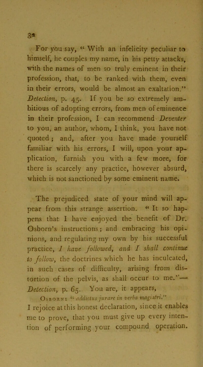 3* For you say, With an infelicity peculiar to himself, he couples my name, in his petty attacks, MUth the names of men so truly eminent in their profession, that, to be ranked with them, even in their errors, would be almost an exaltation.” Detectiony p. 45. If you be so extremely am- bitious of adopting errors, from men of eminence in their profession, I can recommend Deventer to you, an author, whom, I think, you have not quoted; and, after you have made yourself familiar with his errors, I will, upon your ap- plication, furnish you with a few more, for there is scarcely any practice, however absurd, which is not sanctioned by some eminent name. The prejudiced state of your mind will ap- pear from this strange assertion. “ It so hap- pens that I have enjoyed the benefit of Dr. Osborn’s instructions; and embracing his opi- nions, and regulating my own by his successful practice, 1 have followedy and I shall continue to followy the doctrines which he has inculcated, in such cases of difficulty, arising from dis- tortion of the pelvis, as shall occur to me.”—• Detectiony p. 65. You are, it appears, Osborn I “ addictus jurare in verba viagistri.” I rejoice at this honest declaration, since it enables me to prove, that you must give up every inten- tion of performing your compound operation.