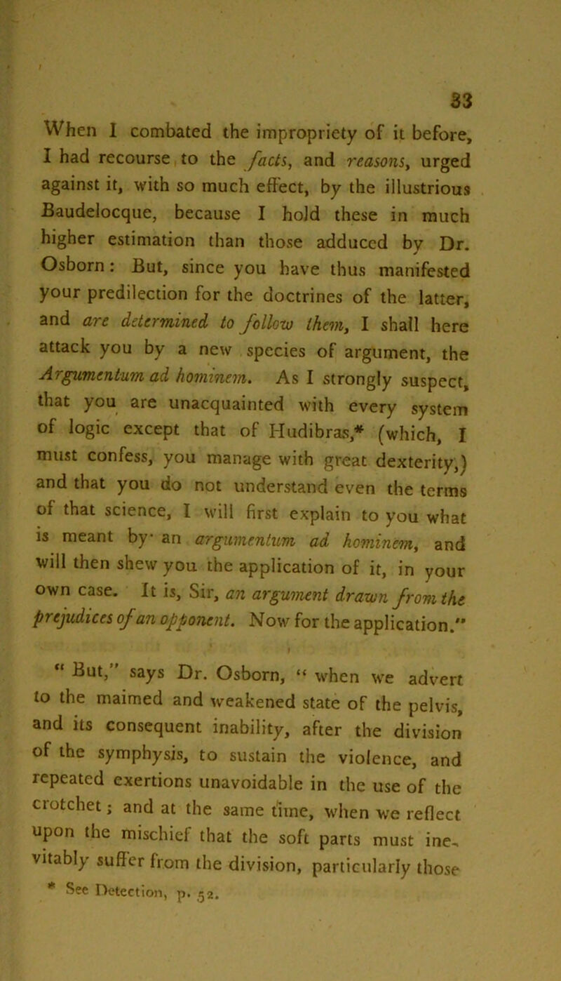 S3 When 1 combated the impropriety of it before, I had recourse to the facts, and reasons, urged against it, with so much effect, by the illustrious Baudelocque, because I hold these in much higher estimation than those adduced by Dr. Osborn: But, since you have thus manifested your predilection for the doctrines of the latter, and are determined to follow them, I shall here attack you by a new species of argument, the Argumentum ad hominem. As I strongly suspect, that you are unacquainted with every system of logic except that of Hudibras,* (which, I must confess, you manage with great dexterity,) and that you do not understand even the terms of that science, 1 will first explain to you what is meant by an argumentum ad hominem, and will then shew you the application of it, in your own case. It is. Sir, an argument drawn from the prejudices of an opponent. Now for the application. But,” says Dr. Osborn, “ when we advert to the maimed and weakened state of the pelvis, and its consequent inability, after the division of the symphysis, to sustain the violence, and repeated exertions unavoidable in the use of the ciotchet; and at the same t'ime, when we reflect upon the mischief that the soft parts must ine, vitably suffer from the division, particularly those * See Detection, p. ^2.