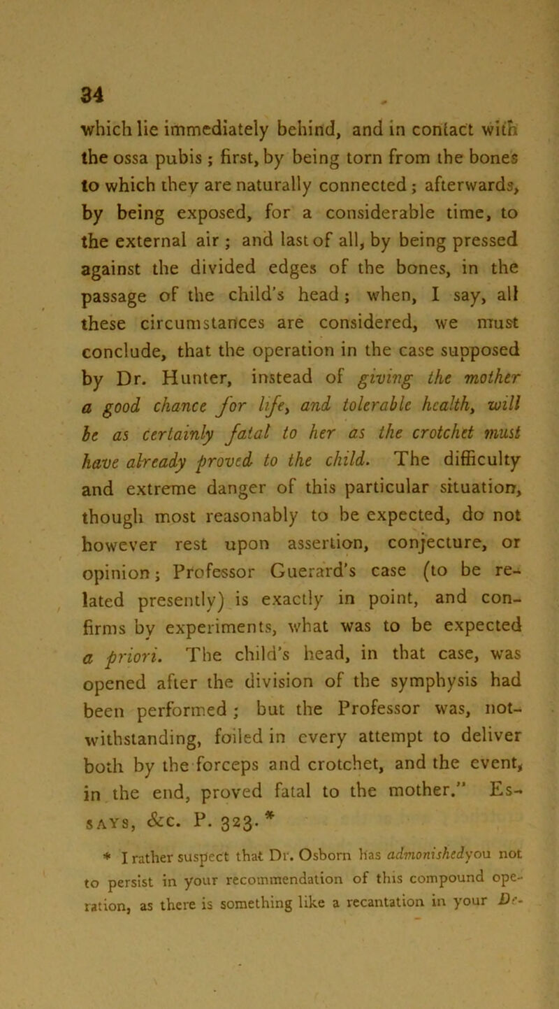 which lie immediately behind, and in contact with the ossa pubis; first, by being torn from ihe bones to which they are naturally connected; afterwards, by being exposed, for a considerable time, to the external air ; and last of all, by being pressed against the divided edges of the bones, in the passage of the child’s head; when, I say, all these circumstances are considered, we must conclude, that the operation in the case supposed by Dr. Hunter, instead of giving the mother a good chance for lije^ and tolerable health, will he as certainly fatal to her as the crotchet must have aheady proved to the child. The difficulty and extreme danger of this particular situation, though most reasonably to be expected, do not however rest upon assertion, conjecture, or opinion; Professor Guerard's case (to be re- lated presently) is exactly in point, and con- firms by experiments, what was to be expected a priori. The child’s head, in that case, was opened after the division of the symphysis had been performed; but the Professor was, not- withstanding, foiled in every attempt to deliver both by the forceps and crotchet, and the event, in the end, proved fatal to the mother.” Es- says, &c. P. 323. * ♦ I rather suspect that Dr. Osborn lias admonishedyou not to persist in your recommendation of this compound ope- ration, as there is something like a recantation in your £)f-