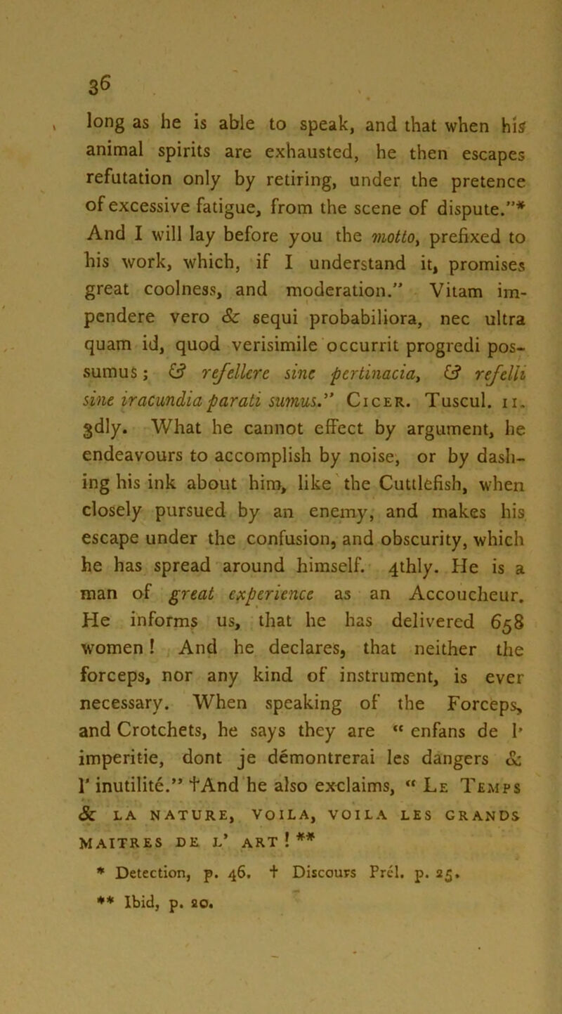 3^ , long as he is able to speak, and that when his animal spirits are exhausted, he then escapes refutation only by retiring, under the pretence of excessive fatigue, from the scene of dispute.”* And I will lay before you the mottOy prefixed to his work, which, if I understand it, promises great coolness, and moderation.” Vitam im- pcndere vero Sc sequi probabiliora, nec ultra quam id, quod verisimile occurrit progredi pos- sumus; ^ refellcre sine pertinaciay G? refdli sine iraemdiaparati sumus.” Cicer. Tuscul. ii. gdly. What he cannot effect by argument, he endeavours to accomplish by noise, or by dash- ing his ink about him, like the Cuttlefish, when closely pursued by an enemy, and makes his escape under the confusion, and obscurity, which he has spread around himself. 4thly. He is a man of great experience as an Accoucheur. He informs us, that he has delivered 658 women! And he declares, that neither the forceps, nor any kind of instrument, is ever necessary. When speaking of the Forceps, and Crotchets, he says they are “ enfans de I* imperitie, dont je demontrerai les dangers & r inutilite.” tAnd he also exelaims, « Le Temps & LA NATURE, VOILA, VOILA LES GRANDS MAITRES DE l’ ART ! ** * Detection, p. 46. + Discours Prcl. p. 25. ** Ibid, p. 20.