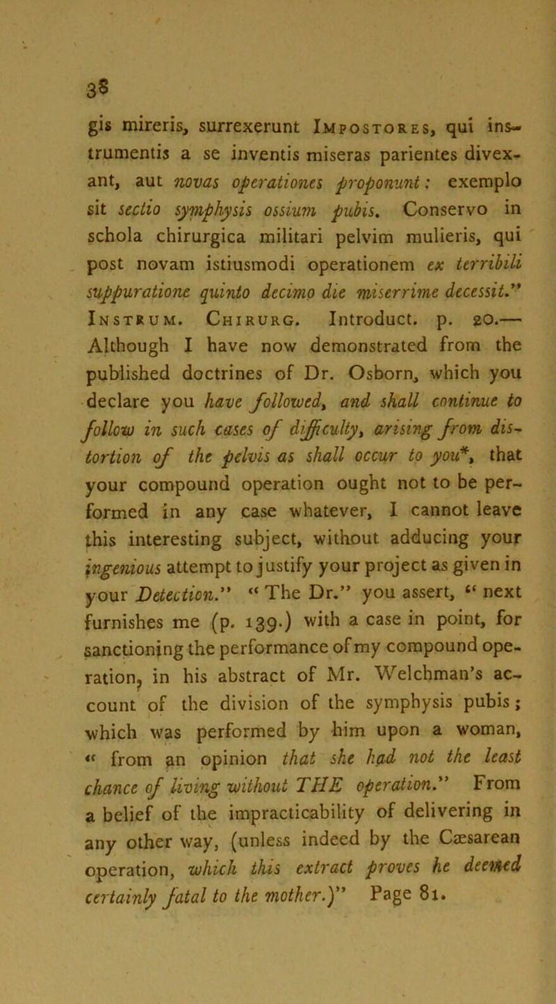 gis mireris, surrexerunt Impostores, qui ins- trumentis a se inventis miseras parientes divex- ant, aut novas optraiionts proponunt: exeroplo sit sectio symphysis ossium pubis. Conservo in schola chirurgica militari pelvim raulieris, qui post novam istiusmodi operationem ex terribili suppurationc quinio decimo die miserrirne decessit. Instrum. Chirurg. Introduct. p. 20.— Although I have now demonstrated from the published doctrines of Dr. Osborn, which you declare you have followedy and shall continue to folloto in such cases of difficultyy arising from dis- tortion of the pelvis as shall occur to you*y that your compound operation ought not to be per- formed in any case whatever, I cannot leave this interesting subject, without adducing your ingenious attempt to justify your project as given in your Detection. “ The Dr.” you assert, “ next furnishes me (p. 139.} with a case in point, for sanctioning the performance of my compound ope- ration^ in his abstract of Mr. Welchman’s ac- count of the division of the symphysis pubis; which was performed by him upon a woman, from an opinion that she had not the least chance of living’without THE operation. From a belief of the impracticability of delivering in any other way, (unless indeed by the Caesarean operation, ■which this extract proves he deemed certainly fatal to the mother.y' Page 81.