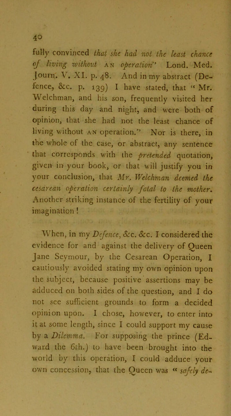 fully convinced that she had not the least chance of living without an operation* Lond. Med. Joum'. V. XI. p. 48. And in my abstract (De- fence, &c. p. 139) I have stated, that “ Mr. Welchman, and his son, frequently visited her during this day and night, and w'ere both of opinion, that she had not the least chance of living without an operation.Nor is there, in the whole of the case, or abstract, any sentence that corresponds with the pretended quotation, given in your book, or that will justify you in your conclusion, that Mr. Welchman deemed the cesarean operation certainly fatal to the mother. Another striking instance of the fertility of your imagination ! When, in my Defence, See. See. I considered the evidence for and against the delivery of Oueen Jane Seymour, by the Cesarean Operation, I cautiously avoided stating my own opinion upon the subject, because positive assertions may be adduced on both sides of the question, and I do not see sufficient grounds to form a decided opinion upon. I chose, however, to enter into it at some length, since I could support my cause by a Dilemma. For supposing the prince (Ed- ward the 6th.) to have been brought into the world by this operation, I could adduce your own concession, that the Queen was “ safely de-