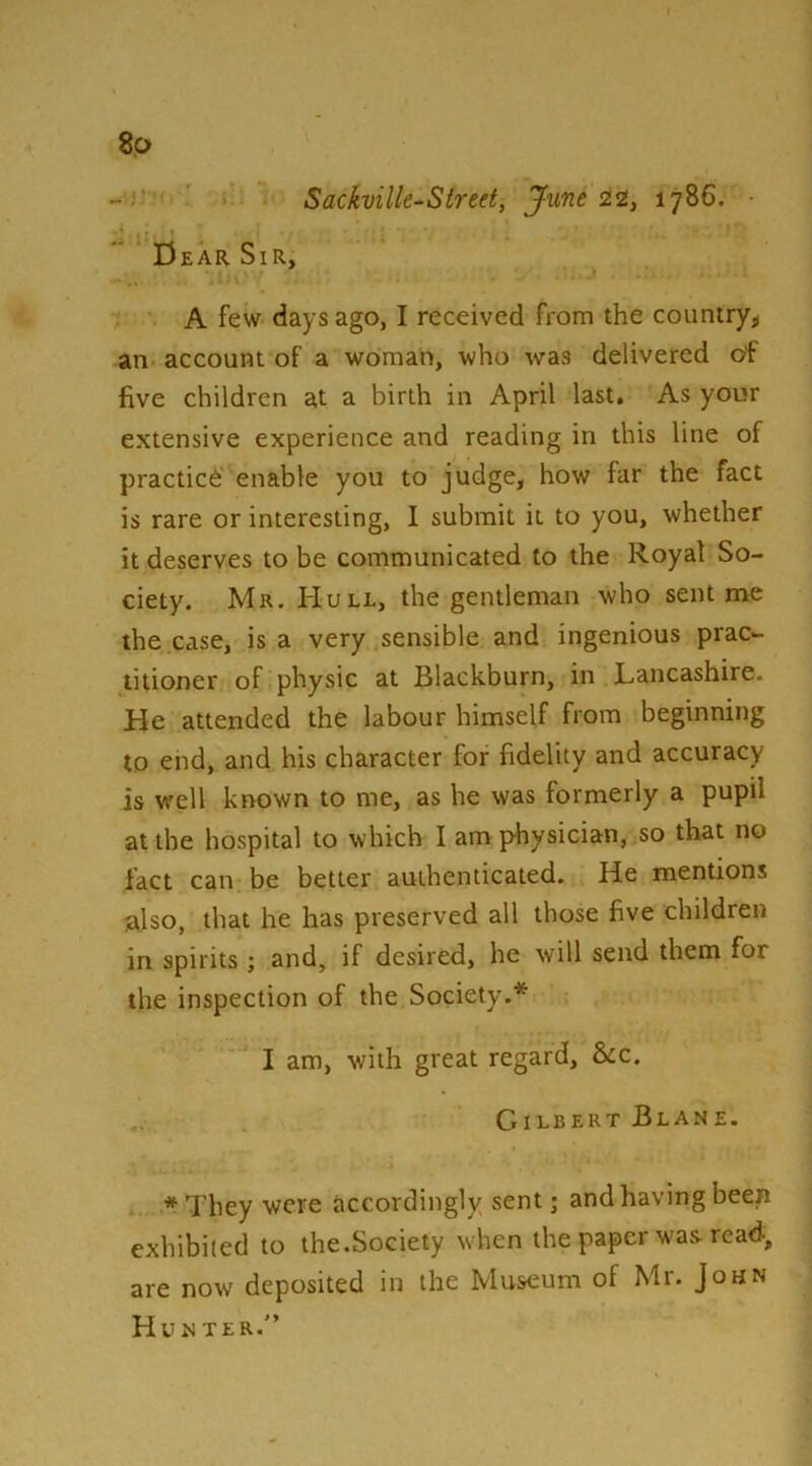 8p Sackvilk-Sireet, Jxmt 22, 1786. Dear Sir, A few days ago, I received from the country^ an account of a woman, who was delivered of five children at a birth in April last. As your extensive experience and reading in this line of practice enable you to judge, how far the fact is rare or interesting, I submit it to you, whether it deserves to be communicated to the Royal So- ciety. Mr. Hull, the gentleman who sent me the case, is a very sensible and ingenious prac- titioner of physic at Blackburn, in Lancashire. He attended the labour himself from beginning to end, and his character for fidelity and accuracy is vrell known to me, as he was formerly a pupil at the hospital to which I am physician, so that no fact can be better authenticated. He mentions also, that he has preserved all those five children in spirits ; and, if desired, he will send them for the inspection of the Society.* I am, with great regard, &c. Gilbert Blane. *They were accordingly sent; and having been exhibited to the.Society when the paper was read, are now deposited in the Mus-eum of Mr. John Hunter.”
