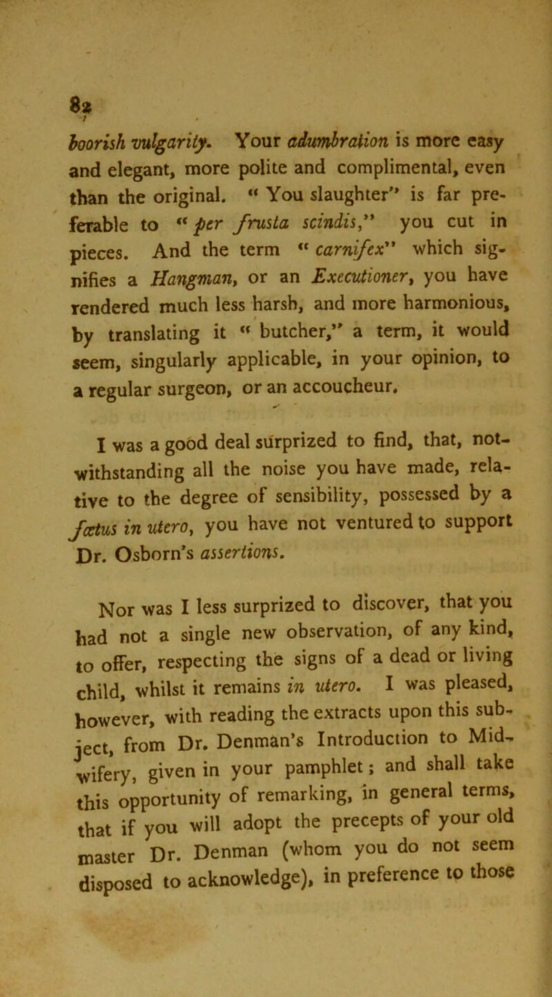 boorish vulgarity. Your adumbration is more easy and elegant, more polite and complimental, even than the original. “ You slaughter” is far pre- ferable to per frusta sciniis** you cut in pieces. And the term ” carnfex which sig- nifies a Hangman, or an Executioner, you have rendered much less harsh, and more harmonious, by translating it ” butcher,*' a term, it would seem, singularly applicable, in your opinion, to a regular surgeon, or an accoucheur, I was a good deal surprized to find, that, not- withstanding all the noise you have made, rela- tive to the degree of sensibility, possessed by a fcetus in utero, you have not ventured to support Dr. Osborn's assertions. Nor was I less surprized to discover, that you had not a single new observation, of any kind, to olfer, respecting the signs of a dead or living child, whilst it remains in utero. I was pleased, however, with reading the extracts upon this sub- ject, from Dr, Denman’s Introduction to Mid- wifery, given in your pamphlet; and shall take this opportunity of remarking, in general terms, that if you will adopt the precepts of your old master Dr. Denman (whom you do not seem . disposed to acknowledge), in preference to those