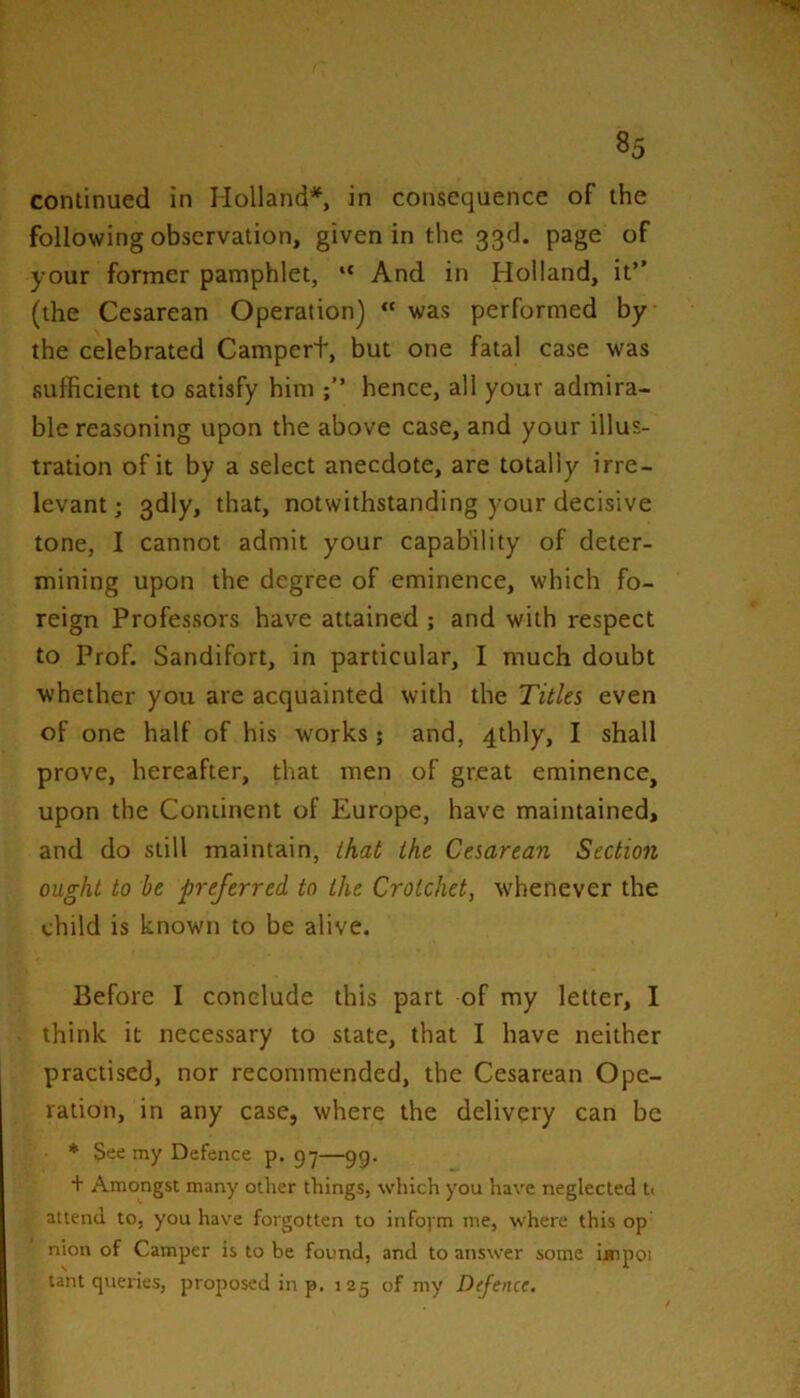 continued in Holland*, in consequence of the following observation, given in the 33d. page of your former pamphlet, “ And in Holland, it” (the Cesarean Operation) “ was performed by the celebrated Campert, but one fatal case was sufficient to satisfy him hence, all your admira- ble reasoning upon the above case, and your illus- tration of it by a select anecdote, are totally irre- levant ; 3dly, that, notwithstanding your decisive tone, I cannot admit your capability of deter- mining upon the degree of eminence, which fo- reign Professors have attained ; and with respect to Prof. Sandifort, in particular, I much doubt whether you are acquainted with the Titles even of one half of his works; and, 4thly, I shall prove, hereafter, that men of great eminence, upon the Continent of Europe, have maintained, and do still maintain, that the Cesarean Section ought to he preferred to the Crotchet, w'henever the child is known to be alive. Before I conclude this part of my letter, I think it necessary to state, that I have neither practised, nor recommended, the Cesarean Ope- ration, in any case, where the delivery can be * See my Defence p. 97—99. + Amongst many other things, which you have neglected It attend to, you have forgotten to inform me, where this op nion of Camper is to be found, and to answer some impoi lain queries, proposed in p. 125 of my Defence.