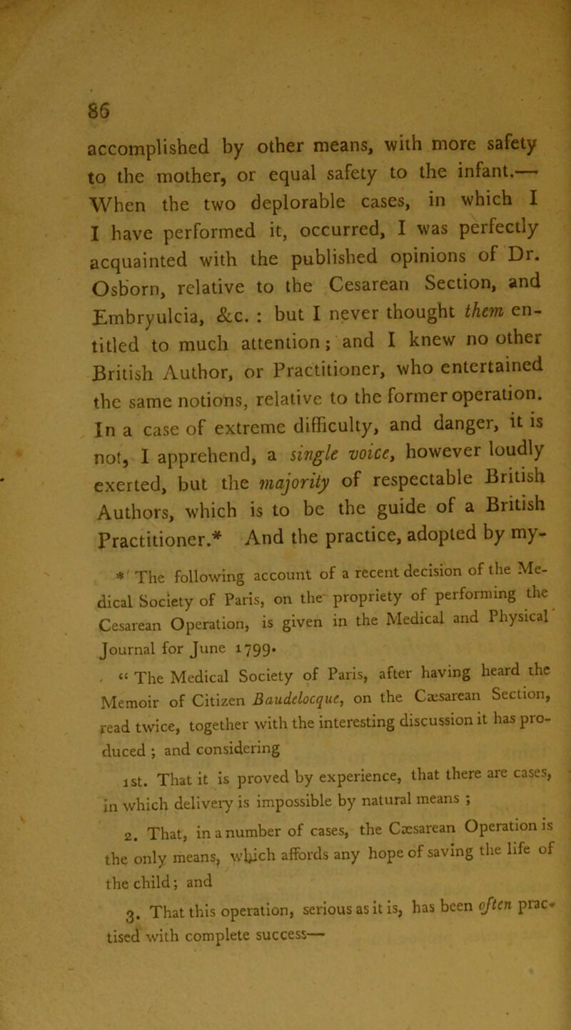 accomplished by other means, with more safety to the mother, or equal safety to the infant.— When the two deplorable cases, in which I I have performed it, occurred, I was perfectly acquainted with the published opinions of Dr. Osborn, relative to the Cesarean Section, and Embryulcia, See. : but I never thought them en- titled to much attention; and I knew no other British Author, or Practitioner, who entertained the same notions, relative to the former operation. In a case of extreme difficulty, and danger, it is not, I apprehend, a single voice, however loudly exerted, but the majority of respectable British Authors, which is to be the guide of a British Practitioner.* And the practice, adopted by my- *' The following account of a recent decision of the Me- dical Society of Paris, on the propriety of performing the Cesarean Operation, is given in the Medical and Physical Journal for June 1799- . “ The Medical Society of Paris, after having heard the Memoir of Citizen Bauddoeque, on the Caisarean Section, read twice, together with the interesting discussion it has pro- duced ; and considering 1st. That it is proved by experience, that there are cases, in which deliveiy is impossible by natural means ; 2. That, in a number of cases, the Caesarean Operation is the only means, which affords any hope of saving the life of the child; and 3. That this operation, serious as it is, has been (/ifn prac- tised with complete success—