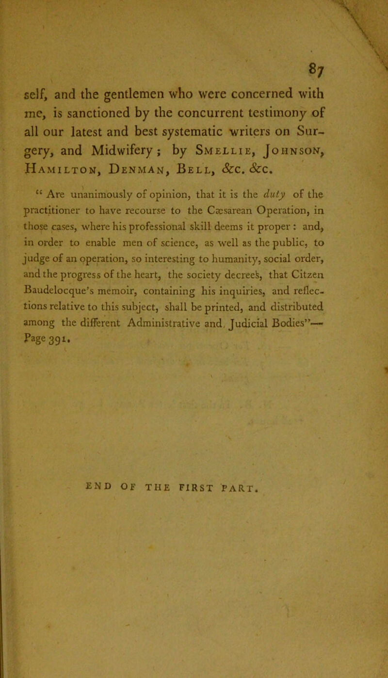 8/ self, and the gentlemen who were concerned with me, is sanctioned by the concurrent testimony of all our latest and best systematic writers on Sur- gery, and Midwifery; by Smellie, Johnson, Hamilton, Denman, Bell, &c. &c. “ Are unanimously of opinion, that it is the duty of the practitioner to have recourse to the Cxsarean Operation, in those cases, where his professional skill deems it proper: and, in order to enable men of science, as well as the public, to judge of an operation, so interesting to humanity, social order, and the progress of the heart, the society decreed, that Citzen Baudelocque’s memoir, containing his inquiries, and reflec- tions relative to this subject, shall be printed, and distributed among the different Administrative and. Judicial Bodies”— Page 39 END OF THE FIRST PART.