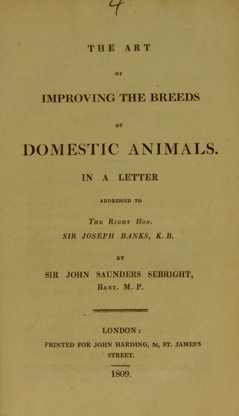 7 THE ART IMPROVING THE BREEDS OF DOMESTIC ANIMALS. IN A LETTER ADDRESSED TO The Right Hon. SIR JOSEPH BANKS, K. B. BY SIR JOHN SAUNDERS SEBRIGHT, Bart. M. P. LONDON: PRINTED FOR JOHN HARDING, 36, ST. JAMES’S ' STREET. 1809.