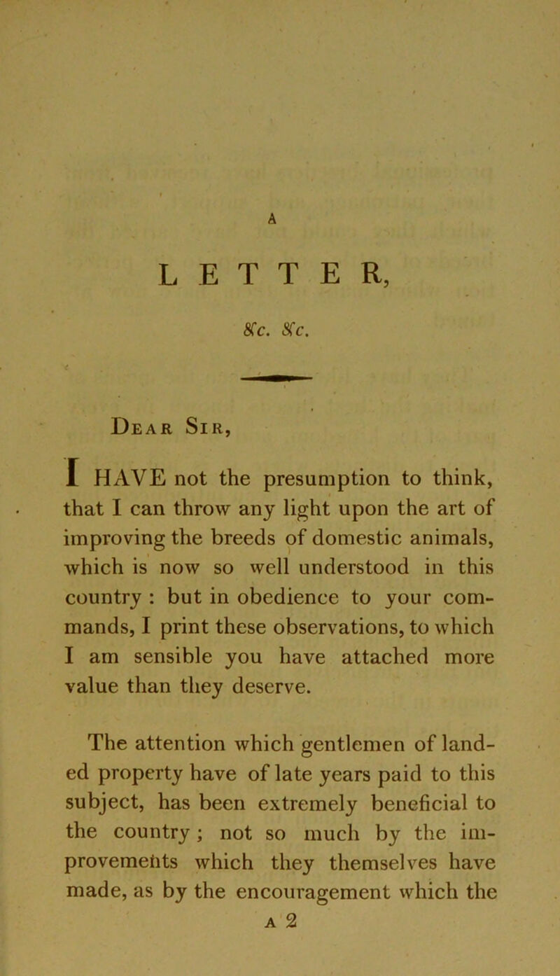 A LETTER, 8Cc. 8>c. Dear Sir, I HAVE not the presumption to think, that I can throw any light upon the art of improving the breeds of domestic animals, which is now so well understood in this country : but in obedience to your com- mands, I print these observations, to which I am sensible you have attached more value than they deserve. The attention which gentlemen of land- ed property have of late years paid to this subject, has been extremely beneficial to the country; not so much by the im- provements which they themselves have made, as by the encouragement which the a 2