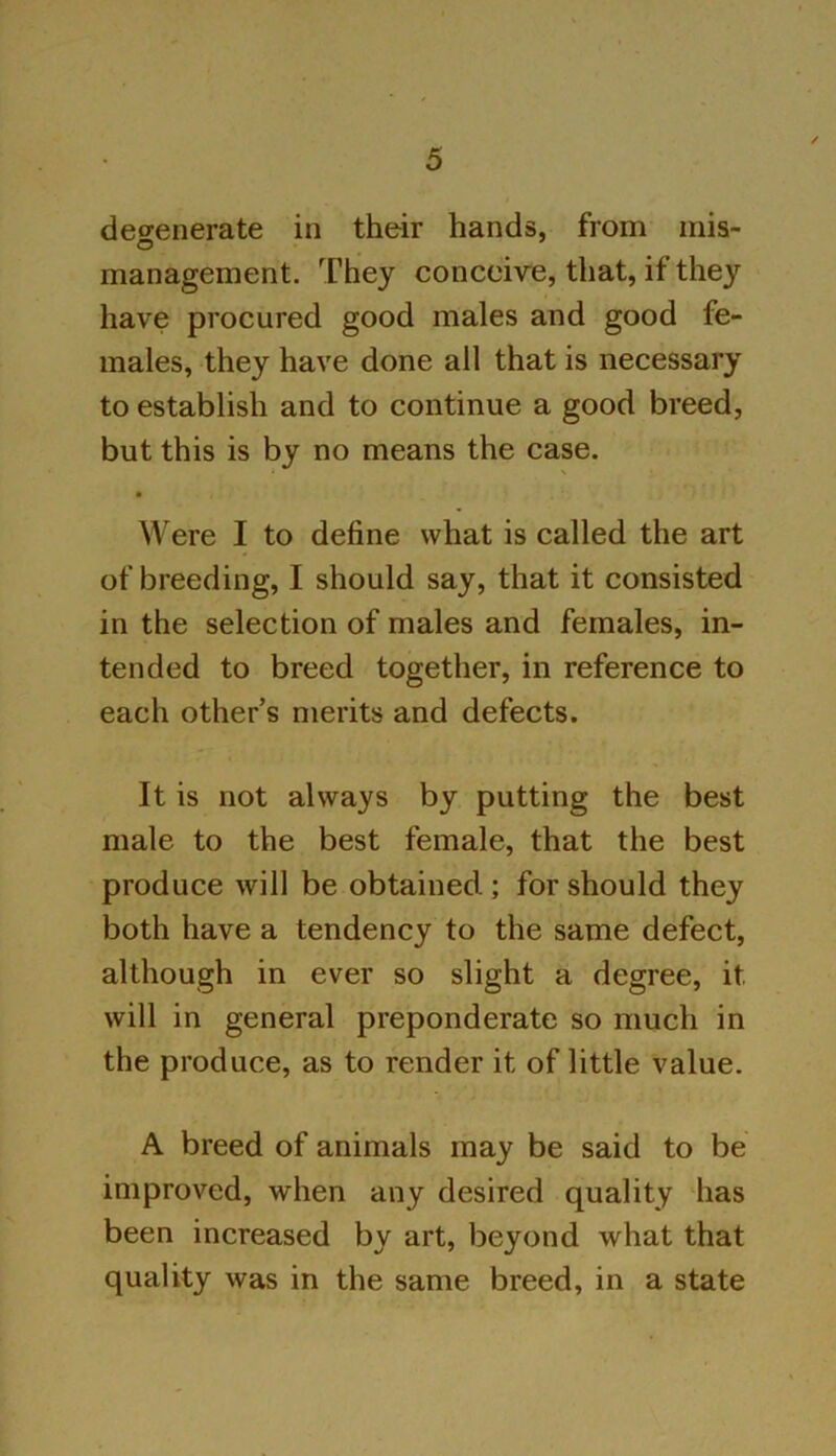 degenerate in their hands, from mis- management. They conceive, that, if they have procured good males and good fe- males, they have done all that is necessary to establish and to continue a good breed, but this is by no means the case. ■ Were I to define what is called the art of breeding, I should say, that it consisted in the selection of males and females, in- tended to breed together, in reference to each other’s merits and defects. It is not always by putting the best male to the best female, that the best produce will be obtained ; for should they both have a tendency to the same defect, although in ever so slight a degree, it will in general preponderate so much in the produce, as to render it of little value. A breed of animals may be said to be improved, when any desired quality has been increased by art, beyond what that quality was in the same breed, in a state