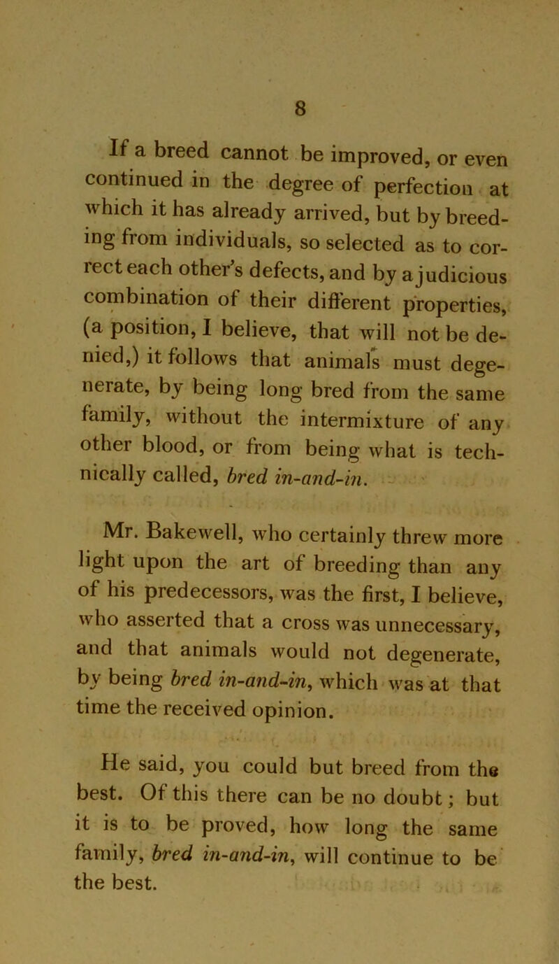 If a breed cannot be improved, or even continued in the degree of perfection at which it has already arrived, but by breed- ing from individuals, so selected as to cor- lecteach other’s defects, and by a judicious combination of their different properties, (a position, I believe, that will not be de- nied,) it follows that animals must dege- nerate, by being long bred from the same family, without the intermixture of any other blood, or from being what is tech- nically called, bred in-and-in. Mr. Bake well, who certainly threw more light upon the art of breeding than any of his predecessors, was the first, I believe, who asserted that a cross was unnecessary, and that animals would not degenerate, by being bred in-and-in, which was at that time the received opinion. He said, you could but breed from the best. Of this there can be no doubt; but it is to be proved, how long the same family, bred in-and-in, will continue to be the best.