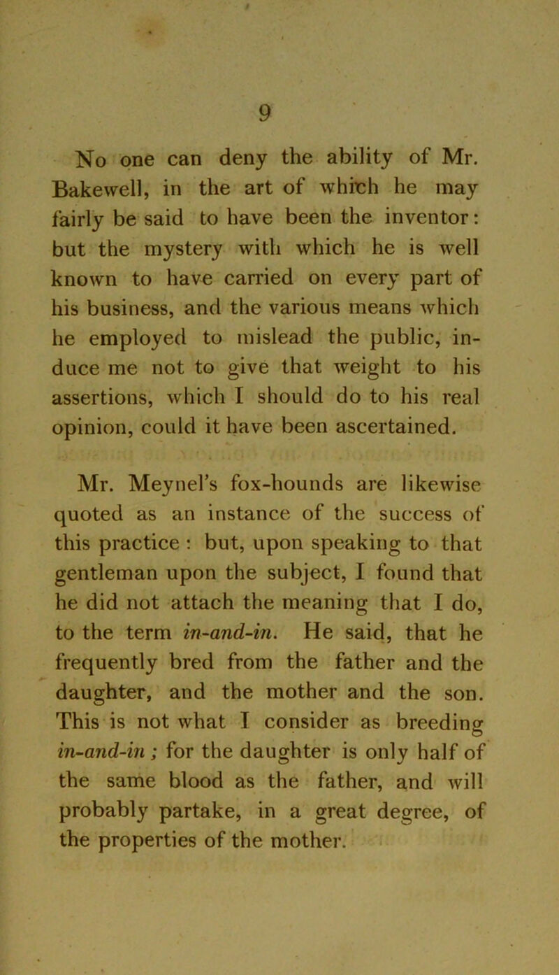 / 9 No one can deny the ability of Mr. Bakewell, in the art of which he may fairly be said to have been the inventor: but the mystery with which he is well known to have carried on every part of his business, and the various means which he employed to mislead the public, in- duce me not to give that weight to his assertions, which I should do to his real opinion, could it have been ascertained. Mr. Meynel’s fox-hounds are likewise quoted as an instance of the success of this practice : but, upon speaking to that gentleman upon the subject, I found that he did not attach the meaning that I do, to the term in-and-in. He said, that he frequently bred from the father and the daughter, and the mother and the son. This is not what I consider as breeding in-and-in ; for the daughter is only half of the same blood as the father, and will probably partake, in a great degree, of the properties of the mother.