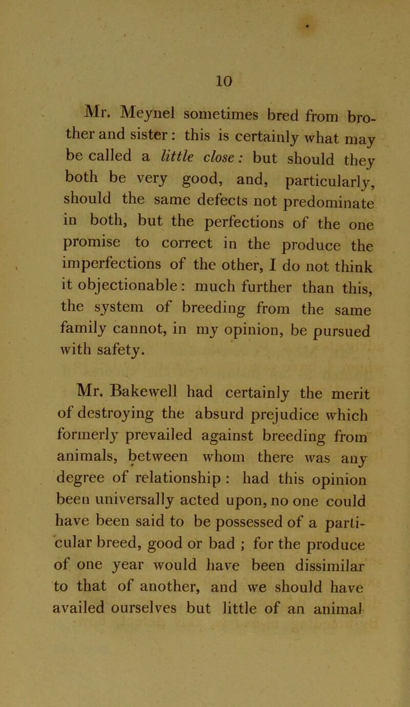 Mr. Meynel sometimes bred from bro- ther and sister: this is certainly what may be called a little close: but should they both be very good, and, particularly, should the same defects not predominate in both, but the perfections of the one promise to correct in the produce the imperfections of the other, I do not think it objectionable: much further than this, the system of breeding from the same family cannot, in my opinion, be pursued with safety. Mr. Bakewell had certainly the merit of destroying the absurd prejudice which formerly prevailed against breeding from animals, between whom there was any degree of relationship : had this opinion been universally acted upon, no one could have been said to be possessed of a parti- cular breed, good or bad ; for the produce of one year would have been dissimilar to that of another, and we should have availed ourselves but little of an animal