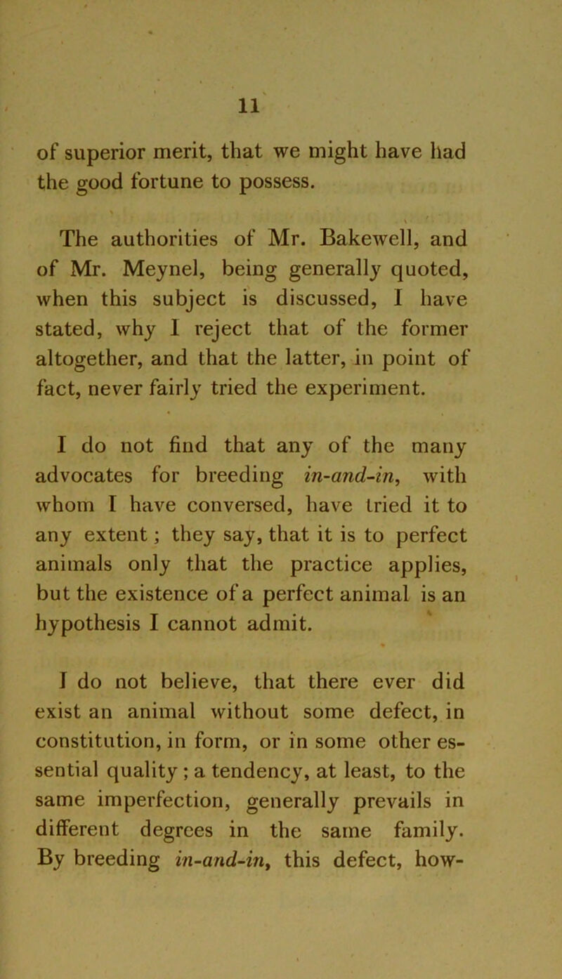 of superior merit, that we might have had the good fortune to possess. * \ ' ■ The authorities of Mr. Bakewell, and of Mr. Meynel, being generally quoted, when this subject is discussed, I have stated, why 1 reject that of the former altogether, and that the latter, in point of fact, never fairly tried the experiment. I do not find that any of the many advocates for breeding in-and-in, with whom I have conversed, have tried it to any extent; they say, that it is to perfect animals only that the practice applies, but the existence of a perfect animal is an hypothesis I cannot admit. % I do not believe, that there ever did exist an animal without some defect, in constitution, in form, or in some other es- sential quality ; a tendency, at least, to the same imperfection, generally prevails in different degrees in the same family. By breeding in-and-in, this defect, how-